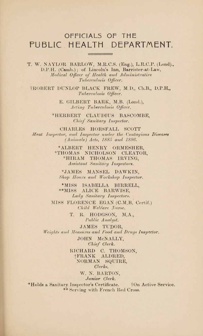 OFFICIALS OF THE PUBLIC HEALTH DEPARTMENT. T. W. NAYLOR BARLOW, M.R.C.S. (Eng.), L.R.C.P. (Loud)., D.P.H. (Camb.); of Lincoln’s Inn, Barrister-at-Law, Medical Officer of Health and Administrative Tuberculosis Officer. iROBERT DUNLOP BLACK FREW, M.D., Ch.B., D.P.H., Tuberculosis Officer. E. GILBERT BARK, M.B. (Loud.), Acting Tuberculosis Officer. * HERBERT CLAUDIUS BASCOMBE, Chief Sanitary Inspector. CHARLES HORSFALL SCOTT Meat Inspector, and Inspector under the Contagious Diseases (Animals) Acts, 1885 and 1886. * ALBERT HENRY ORMESHER, * THOMAS NICHOLSON CLEATOR, *HIRAM THOMAS IRVING, Assistant Sanitary Inspectors. * JAMES MANSEL DAWKIN, Shop Hours and Workshop Inspector. *MISS ISABELLA BIRRELL, **MISS ALICE BARWISE, Lady Sanitary Inspectors. MISS FLORENCE EGAN (C.M.B, Certif.) Child Welfare Ifurse. T. B, HODGSON, M.A., Public Analyst. JAMES TUDOR, Weights and Measures and Food and Drugs Inspector. JOHN McNALLY, Chief Clerk. RICHARD C. THOMSON, f FRANK ALDRED, NORMAN SQUIRE, Clerks. W. N. BARTON, Junior Clerk. ^Holds a Sanitary Inspector’s Certificate. fOn Active Service. ** Serving with French Red Cross.