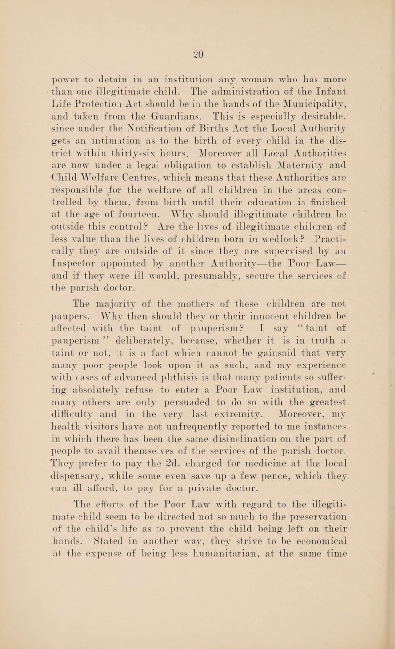 power to detain in an institution any woman wlio lias more than one illegitimate child. The administration of the Infant Life Protection Act should he in the hands of the Municipality, and taken from the Guardians. This is especially desirable, since under the Notification of Births Act the Local Authority gets an intimation as to the birth of every child in the dis¬ trict within thirty-six hours. Moreover all Local Authorities are now under a legal obligation to establish Maternity and ‘Child Welfare Centres, which means that these Authorities are responsible for the welfare of all children in the areas con¬ trolled by them, from birth until their education is finished at the age of fourteen. Why should illegitimate children be outside this control? Are the lives of illegitimate children of less value than the lives of children born in wedlock? Practi¬ cally they are outside of it since they are supervised by an Inspector appointed by another Authority—the Poor Law— and if they were ill would, presumably, secure the services of the parish doctor. The majority of the mothers of these children are not paupers. Why then should they or their innocent children be affected with the taint of pauperism? I say “taint of pauperism 5 5 deliberately, because, whether it is in truth a taint or not, it is a fact which cannot be gainsaid that very many poor people look upon it as such, and my experience with cases of advanced phthisis is that many patients so suffer¬ ing absolutely refuse to enter a Poor Law institution, and many others are only persuaded to do so with the greatest difficulty and in the very last extremity. Moreover, my health visitors have not unfrequently reported to me instances in which there has been the same disinclination on the part of people to avail themselves of the services of the parish doctor. They prefer to pay the 2d. charged for medicine at the local dispensary, while some even save up a few pence, which they can ill afford, to pay for a private doctor. The efforts of the Poor Law with regard to the illegiti¬ mate child seem to be directed not so much to the preservation of the child's life as to prevent the child being left on their hands. Stated in another way, they strive to be economical at idle expense of being less humanitarian, at the same time