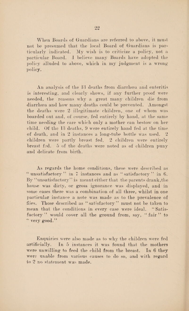 When Boards of Guardians are referred to above, it must not be presumed that the local Board of Guardians is par¬ ticularly indicated. My wish is to criticize a policy, not a particular Board. I believe many Boards have adopted the policy alluded to above, which in my judgment is a wrong policy. An analysis of the 13 deaths from diarrhoea and enteritis is interesting, and clearly shows, if any further proof were needed, the reasons why a great many children die from diarrhoea and how many deaths could be prevented. Amongst the deaths were 2 illegitimate children, one of whom was boarded out and, of course, fed entirely by hand, at the same time needing the care which only a mother can bestow on her child. Of the 13 deaths, 9 were entirely hand fed at the time of death, and in 2 instances a long-tube bottle was used. 2 children were partly breast fed. 2 children were entirely breast fed. 5 of the deaths were noted as of children puny and delicate from birth. As regards the home conditions, these were described as “unsatisfactory” in T instances and as “satisfactory” in G. By “unsatisfactory” is meant either that the parents drank,the house was dirty, or gross ignorance was displayed, and in some cases there was a combination of all three, whilst in one particular instance a note was made as to the prevalence of flies. Those described as “satisfactory” must not be taken to mean that the conditions in every case were ideal. “ Satis¬ factory” would cover all the ground from, say, “fair” to “ very good. j y Enquiries were also made as to why the children were fed artificially. In 5 instances it was found that the mothers were unwilling to feed the child from the breast. In 6 they were unable from various causes to do so, and with regard to 2 no statement was made.