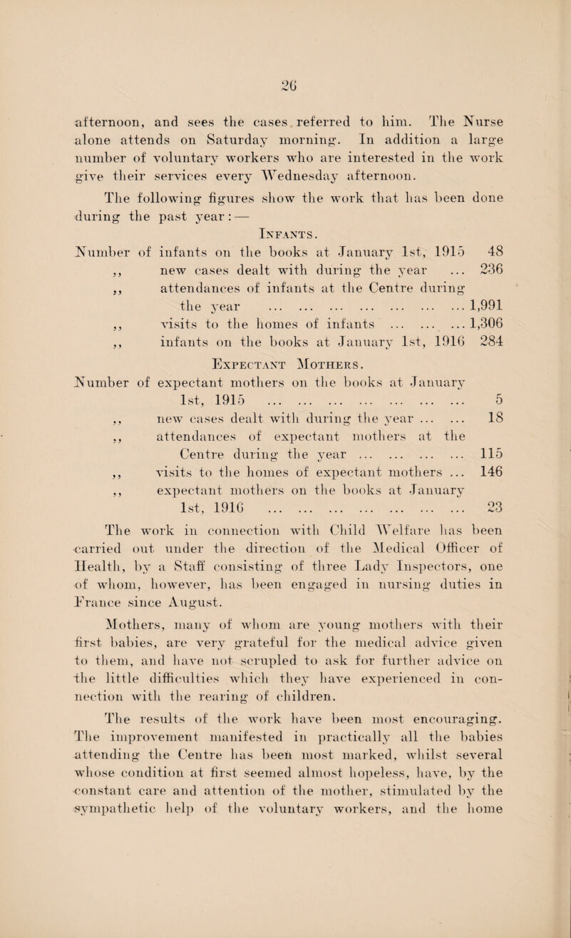 afternoon, and sees the cases referred to him. The Nurse alone attends on Saturday morning1. In addition a large number of voluntary workers who are interested in the work give their services every Wednesday afternoon. The following figures show the work that lias been done during the past year : — Infants. Number of infants on the books at January 1st, 1915 48 ,, new cases dealt with during the year ... 236 ,, attendances of infants at the Centre during the year .1,991 ,, visits to the homes of infants . ...1,306 ,, infants on the books at January 1st, 1916 284 Expectant Mothers. Number of expectant mothers on the books at January 1st, 1915 5 ,, new cases dealt with during the year. 18 ,, attendances of expectant mothers at the Centre during the Amar . 115 ,, A'isits to the homes of expectant mothers ... 146 ,, expectant mothers on the books at January 1st, 1916 23 The work in connection with Child Welfare lias been -carried out under the direction of the Medical Officer of Health, by a Staff consisting of three Lady Inspectors, one of whom, however, has been engaged in nursing duties in France since August. Mothers, many of whom are young mothers Avith their first babies, are very grateful for the medical adAnce given to them, and have not scrupled to ask for further adAUce on Ihe little difficulties which they liaArn experienced in con¬ nection with the rearing of children. The results of the work have been most encouraging. The improvement manifested in practically all the babies attending the Centre has been most marked, whilst se\Teral whose condition at first seemed almost hopeless, have, by the constant care and attention of the mother, stimulated by the •sympathetic help of the voluntary workers, and the home