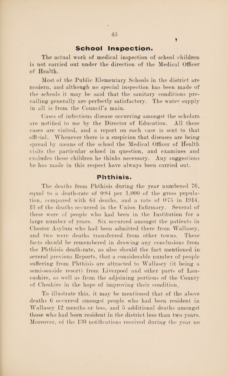 School Inspection. The actual work of medical inspection of school children is not carried out under the direction of the Medical Officer of Health. Most of the Public Elementary Schools in the district are modern, and although no special inspection has been made of the schools it may be said that the sanitary conditions pre¬ vailing generally are perfectly satisfactory. The water supply in all is from the Council’s main. Cases of infectious disease occurring amongst the scholars are notified to me by the Director of Education. All these c/ cases are visited, and a report on each case is sent to that official. Whenever there is a suspicion that diseases are being spread by means of the school the Medical Officer of Health visits the particular school in question, and examines and excludes those children he thinks necessary. Any suggestions he has made in this respect have always been carried out. Phthisis. The deaths from Phthisis during the year numbered 76 r equal to a death-rate of 0-84 per 1,000 of the gross popula¬ tion, compared with 64 deaths, and a rate of 0-75 in 1914. 13 of the deaths occurred in the Union. Infirmary. Several of these were of people who had been in the Institution for a large number of years. Six occurred amongst the patients in Chester Asylum who had been admitted there from Wallasey, and two were deaths transferred from other towns. These- facts should be remembered in drawdng any conclusions from the Phthisis death-rate, as also should the fact mentioned in several previous He ports, that a considerable number of people suffering from Phthisis are attracted to Wallasey (it being a semi-seaside resort) from Liverpool and other parts of Lan¬ cashire, as well as from the adjoining portions of the County of Cheshire in the hope of improving their condition. To illustrate this, it may be mentioned that of the above deaths 6 occurred amongst people who had been resident in Wallasev 12 months or less, and 5 additional deaths amongst those who had been resident in the district less than two years. Moreover, of the 130 notifications received during the vear no ' o c