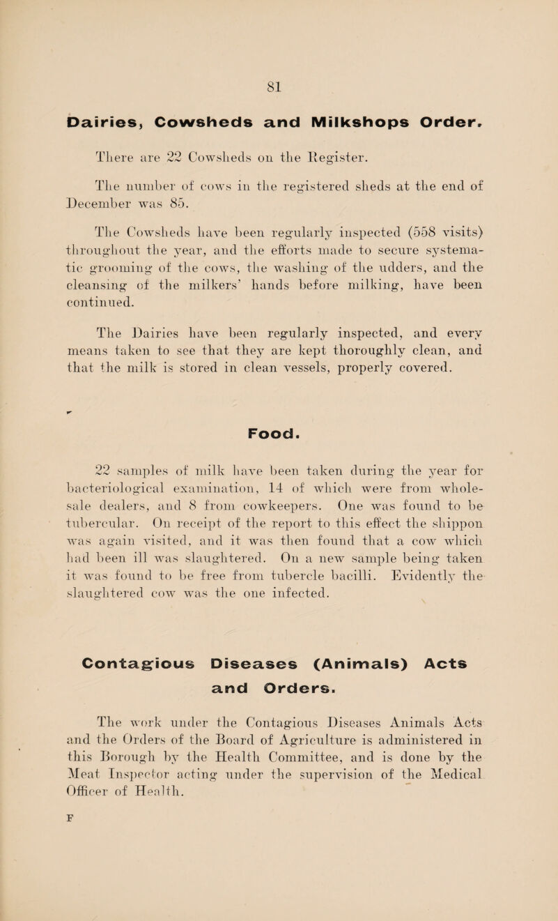 Dairies, Cowsheds and Milkshops Order, There are 22 Cowsheds on the Register. The number of cows in the registered sheds at the end of December was 85. The Cowsheds have been regularly inspected (558 visits) throughout the year, and the efforts made to secure systema¬ tic grooming of the cows, the washing of the udders, and the cleansing of the milkers’ hands before milking, have been continued. The Dairies have been regularly inspected, and every means taken to see that they are kept thoroughly clean, and that the milk is stored in clean vessels, properly covered. Food. 22 samples of milk have been taken during the year for bacteriological examination, 14 of which were from whole¬ sale dealers, and 8 from cowkeepers. One was found to be tubercular. On receipt of the report to this effect the shippon was again visited, and it was then found that a cow which had been ill was slaughtered. On a new sample being taken it was found to be free from tubercle bacilli. Evidently the slaughtered cow was the one infected. Contagious Diseases (Animals) Acts and Orders. The work under the Contagious Diseases Animals Acts and the Orders of the Board of Agriculture is administered in this Borough by the Health Committee, and is done by the Meat Inspector acting under the supervision of the Medical Officer of Health. F