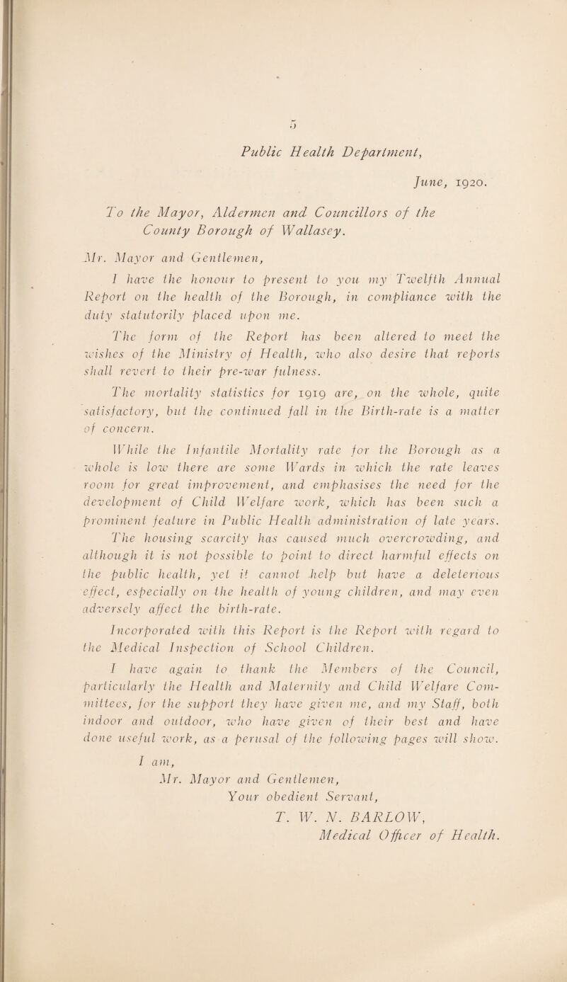 ') Public Health Department, June, 1920. To the Mayor, Aldermen and Councillors of the County Borough of Wallasey. Mr. Mayor and Gentlemen, 1 have the honour to present to you my Twelfth Annual Report on the health of the Borough, in compliance with the duty statutorily placed upon me. The form of the Report has been altered to meet the wishes of the Ministry of Health, who also desire that reports shall revert to their pre-war fulness. The mortality statistics for 1919 are, on the whole, quite satisfactory, but the continued fall in the Birth-rate is a matter of concern. While the Infantile Mortality rate for the Borough as a whole is low there are some Wards in which the rate leaves room for great improvement, and emphasises the need for the development of Child Welfare workt which has been such a prominent feature in Public Health administration of late years. The housing scarcity has caused much overcrowding, and although it is not possible to point to direct harmful effects on the public health, yet it cannot help but have a deleterious effect, especially on the health of young children, and may even adversely affect the birth-rate. Incorporated with this Report is the Report with regard to the Medical Inspection of School Children. I have again to thank the Members of the Council, particularly the Health and Maternity and Child Welfare Com¬ mittees, for the support they have given me, and my Staff, both indoor and outdoor, who have given of their best and have done useful work, as a perusal of the following pages will show. I am, Mr. Mayor and Gentlemen, Your obedient Servant, T. W. N. BARLOW, Medical Officer of Health.