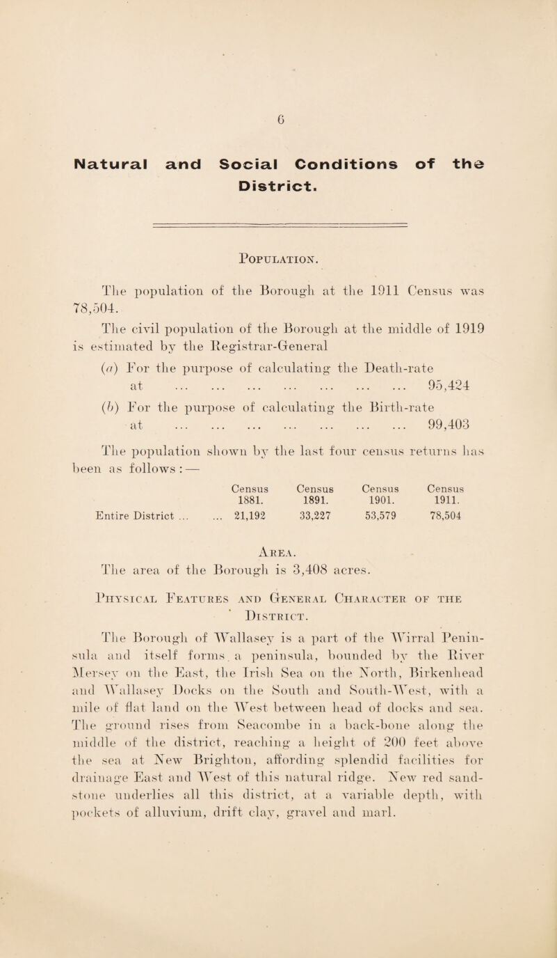 Natural and Social Conditions of the District. Population. The population of the Borough at the 1911 Census was 78,504. The civil population of the Borough at the middle of 1919 is estimated by the Registrar-General (a) For the purpose of calculating the Death-rate at ... ... ... ... ... ... ... 9o,424 (b) For the purpose of calculating the Birth-rate at . 99,403 The population shown by the last four census returns has been as follows: — Entire District ... Census Census 1881. 1891. 21,192 33,227 Census Census 1901. 1911. 53,579 78,504 Area. The area of the Borough is 3,408 acres. Physical Features and General Character of the District. The Borough of Wallasey is a part of the Wirral Penin¬ sula and itself forms, a peninsula, bounded by the River M ersey on the East, the Irish Sea on the North, Birkenhead and Wallasey Docks on the South and South-West, with a mile of flat land on the West between head of docks and sea. The ground rises from Seacombe in a back-bone along the middle of the district, reaching a height of 200 feet above the sea at New Brighton, affording splendid facilities for drainage East and West of this natural ridge. New red sand¬ stone underlies all this district, at a variable depth, with pockets of alluvium, drift clay, gravel and marl.