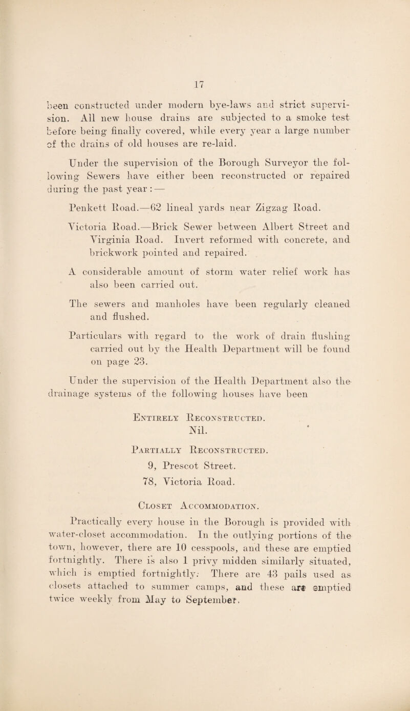 been constructed under modern bye-laws and strict supervi¬ sion. All new house drains are subjected to a smoke test before being finally covered, while every year a large number of the drains of old houses are re-laid. Under the supervision of the Borough Surveyor the fol¬ lowing Sewers have either been reconstructed or repaired during the past year: — Penkett Road.—62 lineal yards near Zigzag Road. Victoria Road.—Brick Sewer between Albert Street and Virginia Road. Invert reformed with concrete, and brickwork pointed and repaired. A considerable amount of storm water relief work has also been carried out. The sewers and manholes have been regularly cleaned and flushed. Particulars with regard to the work of drain flushing carried out by the Health Department will be found on page 23. Under the supervision of the Health Department also the drainage systems of the following houses have been Entirely Reconstructed. Nil. Partially Reconstructed. 9, Prescot Street. 78, Victoria Road. Closet Accommodation. Practically every house in the Borough is provided with water-closet accommodation. In the outlying portions of the town, however, there are 10 cesspools, and these are emptied fortnightly. There is also 1 privy midden similarly situated, which is emptied fortnightly; There are 43 pails used as closets attached to summer camps, and these art- emptied twice weekly from May to September.