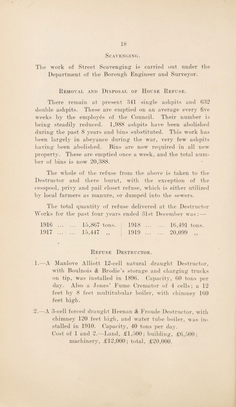Scavenging. Tlie work of Street Scavenging is carried out under the Department of the Borough Engineer and Surveyor. Removal and Disposal of House Refuse. There remain at present 341 single ashpits and 632 double ashpits. These are emptied on an average every five weeks by the employes of the Council. Their number is being steadily reduced. 1,988 ashpits have been abolished during the past 8 years and bins substituted. This work has been largely in abeyance during the war, very few ashpits having been .abolished. Bins are now required in all new property. These are emptied once a week, and the total num¬ ber of bins is now 20,388. The whole of the refuse from the above is taken to the Destructor and there burnt, with the exception of the cesspool, privy and pail closet refuse, which is either utilized by local farmers as manure, or dumped into the sewers. The total quantity of refuse delivered at the Destructor Works for the past four years ended 31st December was: — 1916 . 15,867 tons. 1918 . 16,491 tons. 1917 . 15,447 ,, 1919 . 20,099 ,, l J * Refuse Destructor. 1. -—A Manlove Alliott 12-cell natural draught Destructor, with Boulnois & Brodie's storage and charging trucks on tip, was installed in 1896. Capacity, 60 tons per day. Also a Jones’ Fume Cremator of 4 cells; a 12 feet by 8 feet multitubular boiler, with chimney 160 feet high. 2. —A 3-cell forced draught Heenan & Froude Destructor, with chimney 120 feet high, and water tube boiler, was in¬ stalled in 1910. Capacity, 40 tons per day. Cost of 1 and 2.—Land, £1,500; building, £6,500; machinery, £12,000; total, £20,000.