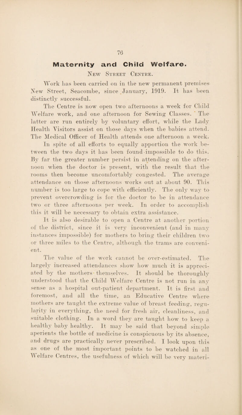Maternity and ChiSd Welfare. New Street Centre. Work lias been carried on in the new permanent premises New Street, Seacombe, since January, 1919. It lias been distinctly successful. The Centre is now open two afternoons a week for Child Welfare work, and one afternoon for Sewing Classes. The latter are run entirely by voluntary effort, while the Lady Health Visitors assist on those days when the babies attend. The Medical Officer of Health attends one afternoon a week. In spite of all efforts to equally apportion the work be¬ tween the two days it has been found impossible to do this. By far the greater number persist in attending on the after¬ noon when the doctor is present, with the result that the rooms then become uncomfortably congested. The average attendance on those afternoons works out at about 90. This number is too large to cope with efficiently. The only way to prevent overcrowding is for the doctor to be in attendance two or three afternoons per week. In order to accomplish this it will be necessary to obtain extra assistance. It is also desirable to open a Centre at another portion of the district, since it is very inconvenient (and in many instances impossible) for mothers to bring their children two or three miles to the Centre, although the trams are conveni¬ ent. The value of the work cannot be over-estimated. The largely increased attendances show how much it is appreci¬ ated by the mothers-themselves. It should be thoroughly understood that the Child Welfare Centre is not run in any sense as a hospital out-patient department. It is first and foremost, and all the time, an Educative Centre where mothers are taught the extreme value of breast feeding, regu¬ larity in everything, the need for fresh air, cleanliness, and suitable clothing. In a word they are taught how to keep a healthy baby healthy. It may be said that beyond simple aperients the bottle of medicine is conspicuous by its absence, and drugs are practically never prescribed. I look upon this as one of the most important points to be watched in all V elfare Centres, the usefulness of which will be very materi-
