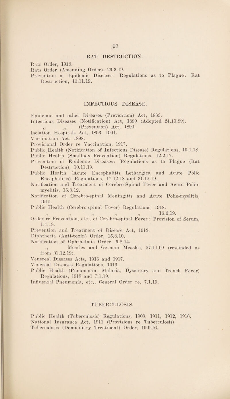 RAT DESTRUCTION. Rats Order, 1918. Rats Order (Amending Order), 26.3.19. Prevention of Epidemic Diseases: Regulations as to Plague: Rat Destruction, 10.11.19. INFECTIOUS DISEASE. Epidemic and other Diseases (Prevention) Act, 1883. Infectious Diseases (Notification) Act, 1889 (Adopted 24.10.89). ,, ,, (Prevention) Act, 1890. Isolation Hospitals Act, 1893, 1901. Vaccination Act, 1898. Provisional Order re Vaccination, 1917. Public Health (Notification of Infectious Disease) Regulations, 19.1.18. Public Health (Smallpox Prevention) Regulations, 12.2.17. Prevention of Epidemic Diseases: Regulations as to Plague (Rat Destruction), 10.11.19. Public Health (Acute Encephalitis Lethargica and Acute Polio Encephalitis) Regulations, 17.12.18 and 31.12.19. Notification and Treatment of Cerebro-Spinal Fever and Acute Polio¬ myelitis, 15.8.12. Notification of Cerebro-spinal Meningitis and Acute Polio-myelitis, 1915. Public Health (Cerebro-spinal Fever) Regulations, 1918. j) ,) ,, ,, ,, 16.6.19. Order re Prevention, etc., of Cerebro-spinal Fever: Provision of Serum, 1.4.18. Prevention and Treatment of Disease Act, 1913. Diphtheria (Anti-toxin) Order, 15.8.10. Notification of Ophthalmia Order, 5.2.14. ,, Measles and German Measles, 27.11.09 (rescinded as from 31.12.19). Venereal Diseases Acts, 1916 and 1917. Venereal Diseases Regulations, 1916. Public Health (Pneumonia, Malaria, Dysentery and Trench Fever) Regulations, 1918 and 7.1.19. Influenzal Pneumonia, etc., General Order re, 7.1.19. TUBERCULOSIS. Public Health (Tuberculosis) Regulations, 1908, 1911, 1912, 1916. National Insurance Act, 1911 (Provisions re Tuberculosis). Tuberculosis (Domiciliary Treatment) Order, 19.9.16.