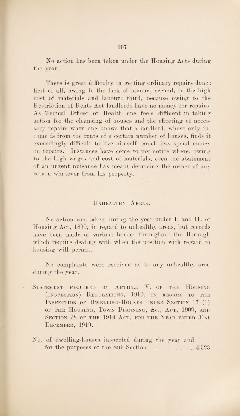 lor No action has been taken under the Housing1 Acts during the year. There is great difficulty in getting ordinary repairs done; first of all, owing to the lack of labour; second, to the high cost of materials and labour; third, because owing to the Restriction of Rents iAct landlords have no money for repairs. As Medical Officer of Health one feels diffident in taking action for the cleansing of houses and the effecting of neces¬ sary repairs when one knows that a landlord, whose only in¬ come is from the rents of a certain number of houses, finds it exceedingly difficult to live himself, much less spend money on repairs. Instances have come to my notice where, owing to the high wages and cost of materials, even the abatement of an urgent nuisance has meant depriving the owner of any return whatever from his property. Unhealthy Areas. No action was taken during the year under I. and II. of Housing Act, 1890, in regard to unhealthy areas, but records have been made of various houses throughout the Borough which require dealing with when the position with regard to housing will permit. No complaints were received as to any unhealthy area during the year. Statement required by Article V. of the Housing (Inspection) Regulations, 1910, in regard to the Inspection of Dwelling-Houses under Section IT (1) of the Housing, Town Planning, &c., Act, 1909, and Section 28 of the 1919 Act, for the Year ended 31st December, 1919. No. of dwelling-houses inspected during the year and for the purposes of the Sub-Section.4,523