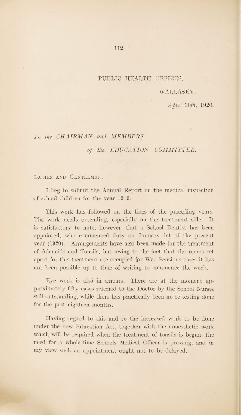 public health offices, WALLASEY, April 30/A, 1920. To the CHAIRMAN and MEMBERS of the EDUCATION COMMITTEE. Ladies and Gentlemen, I beg to submit the Annual Report on the medical inspection of school children for the year 1919. This work has followed on the lines of the preceding years. The work needs extending, especially on the treatment side. It is satisfactory to note, however, that a School Dentist has been appointed, who commenced duty on January 1st of the present year (1920). Arrangements have also been made for the treatment of Adenoids and Tonsils, but owing to the fact that the rooms set apart for this treatment are occupied £or War Pensions cases it has not been possible up to time of writing to commence the work. Eye work is also in arrears. There are at the moment ap¬ proximately fifty cases referred to the Doctor by the School Nurses still outstanding, while there has practically been no re-testing done for the past eighteen months. Having regard to. this and to the increased work to be done under the new Education Act, together with the anaesthetic work which will be required when the treatment of tonsils is begim, the need for a whole-time Schools Medical Officer is pressing, and in my view such an appointment ought not to be delayed.