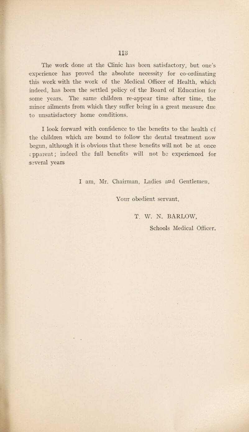 Tib The work done at the Clinic has been satisfactory, but one’s experience has proved the absolute necessity for co-ordinating this work with the work of the Medical Officer of Health, which indeed, has been the settled policy of the Board of Education for some years. The same children re-appear time after time, the minor ailments from which they suffer being in a great measure due to unsatisfactory home conditions. I look forward with confidence to the benefits to the health cf the children which are bomid to follow the dental treatment now begun, although it is obvious that these benefits will not be at once cpparent; indeed the full benefits will not be experienced for several years I am, Mr. Chairman, Eadies and Gentlemen, Your obedient servant, T. W. N. BAREOW, Schools Medical Officer.
