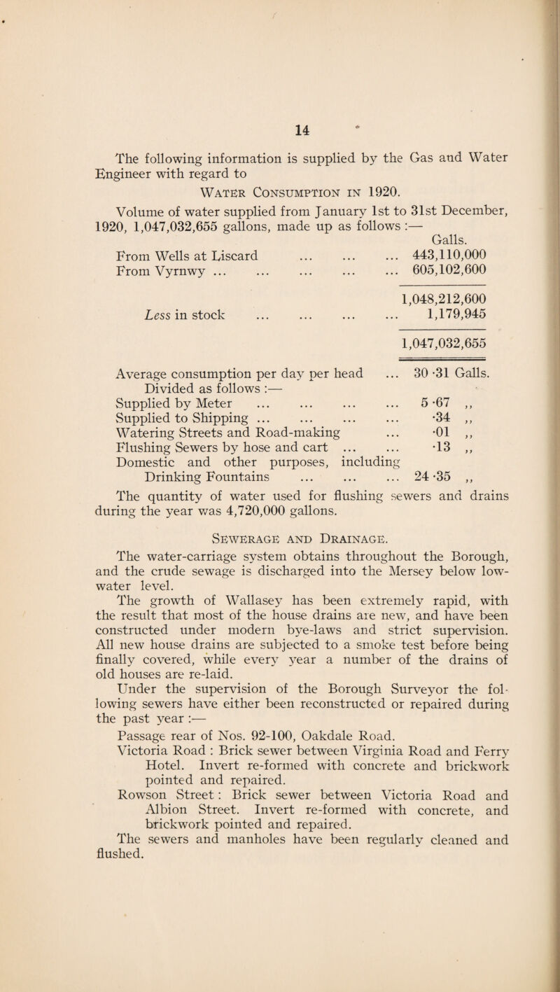 f 14 The following information is supplied by the Gas and Water Engineer with regard to Water Consumption in 1920. Volume of water supplied from January 1st to 31st December, 1920, 1,047,032,655 gallons, made up as follows :— Galls. 443,110,000 605,102,600 1,048,212,600 1,179,945 From Wells at Liscard From Vyrnwy ... Less in stock 1,047,032,655 Average consumption per day per head 30 -31 Galls. Divided as follows :— Supplied by Meter 5-67 „ Supplied to Shipping ... •34 „ Watering Streets and Road-making •01 „ Flushing Sewers by hose and cart ... •13 „ Domestic and other purposes, including Drinking Fountains 24 -35 „ The quantity of water used for flushing sewers and drains during the year was 4,720,000 gallons. Sewerage and Drainage. The water-carriage system obtains throughout the Borough, and the crude sewage is discharged into the Mersey below low- water level. The growth of Wallasey has been extremely rapid, with the result that most of the house drains are new, and have been constructed under modern bye-laws and strict supervision. All new house drains are subjected to a smoke test before being finally covered, while every year a number of the drains of old houses are re-laid. Under the supervision of the Borough Surveyor the fol¬ lowing sewers have either been reconstructed or repaired during the past year :— Passage rear of Nos. 92-100, Oakdale Road. Victoria Road : Brick sewer between Virginia Road and Ferry Hotel. Invert re-formed with concrete and brickwork pointed and repaired. Rowson Street: Brick sewer between Victoria Road and Albion Street. Invert re-formed with concrete, and brickwork pointed and repaired. The sewers and manholes have been regularly cleaned and flushed.