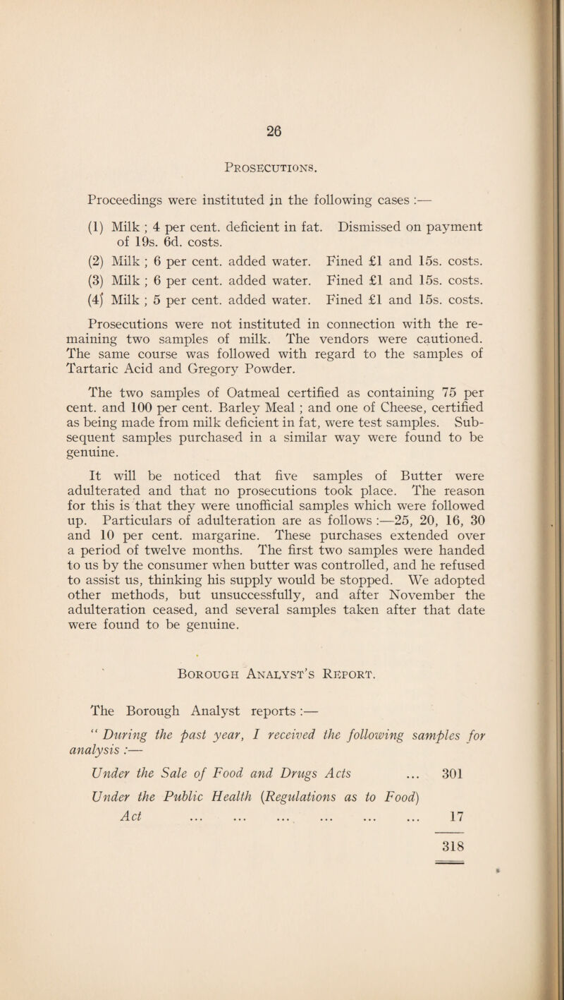 Prosecutions. Proceedings were instituted in the following cases :— (1) Milk ; 4 per cent, deficient in fat. Dismissed on payment of 19s. 6d. costs. (2) Milk ; 6 per cent, added water. Fined £1 and 15s. costs. (3) Milk ; 6 per cent, added water. Fined £1 and 15s. costs. (4j Milk ; 5 per cent, added water. Fined £1 and 15s. costs. Prosecutions were not instituted in connection with the re¬ maining two samples of milk. The vendors were cautioned. The same course was followed with regard to the samples of Tartaric Acid and Gregory Powder. The two samples of Oatmeal certified as containing 75 per cent, and 100 per cent. Barley Meal ; and one of Cheese, certified as being made from milk deficient in fat, were test samples. Sub¬ sequent samples purchased in a similar way were found to be genuine. It will be noticed that five samples of Butter were adulterated and that no prosecutions took place. The reason for this is that they were unofficial samples which were followed up. Particulars of adulteration are as follows :—25, 20, 16, 30 and 10 per cent, margarine. These purchases extended over a period of twelve months. The first two samples were handed to us by the consumer when butter was controlled, and he refused to assist us, thinking his supply would be stopped. We adopted other methods, but unsuccessfully, and after November the adulteration ceased, and several samples taken after that date were found to be genuine. Borough Analyst’s Report. The Borough Analyst reports :— “ During the past year, I received the following samples for analysis :— Under the Sale of Food and Drugs Acts ... 301 Under the Public Health (Regulations as to Food) 318