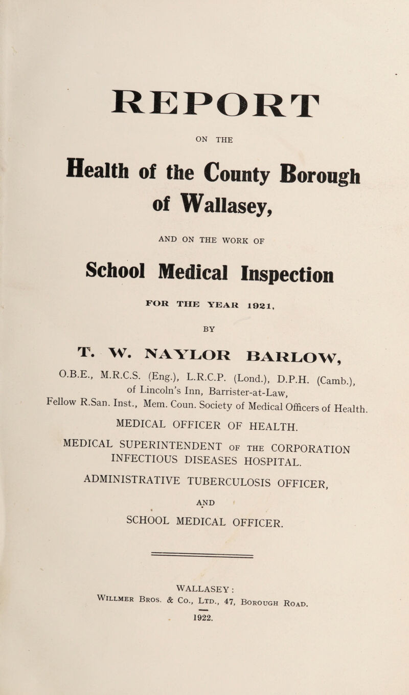 R E P O R T ON THE Health of the County Borough of Wallasey, AND ON THE WORK OF School Medical Inspection FOR THE YEAR 1921, BY T. W. NAYLOR BARLOW, O.B.E., M.R.C.S. (Eng.), L.R.C.P. (Lond.), D.P.H. (Camb.), of Lincoln’s Inn, Barrister-at-Law, Fellow R.San. Inst., Mem. Coun. Society of Medical Officers of Health. MEDICAL OFFICER OF HEALTH. MEDICAL SUPERINTENDENT of the CORPORATION INFECTIOUS DISEASES HOSPITAL. ADMINISTRATIVE TUBERCULOSIS OFFICER, AND M SCHOOL MEDICAL OFFICER. WALLASEY: Willmer Bros. & Co., Ltd., 47, Borough Road. 1922.