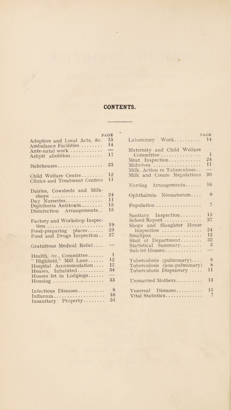 CONTENTS. PAGE Adoptive and Local Acts, &c. 15 Ambulance Facilities. 14 Ante-natal work. ~ Ashpit abolition. 17 Bakehouses. 23 Child Welfare Centre. 12 Clinics and Treatment Centres 11 Dairies, Cowsheds and Milk- shops . 24 Day Nurseries. H Diphtheria Antitoxin. 15 Disinfection Arrangements.. 15 Factory and Workshop Inspec¬ tion . Ip Food-preparing places. 23 Food and Drugs Inspection.. 27 Gratuitous Medical Relief.... Health, Ac., Committee. 1 “ Highfield,” Mill Lane. 12 Hospital Accommodation.... 12 Houses, Inhabited. 34 Houses let in Lodgings. ■ Housing . 33 PAGE Laboratory Work. 14 Maternity and Child Welfare Committee. 1 Meat Inspection. 24 Midwives . 11 Milk, Action re Tuberculosis. . — Milk and Cream Regulations 30 Nursing Arrangements. 10 Ophthalmia Neonatorum.... 9 Population. Sanitary Inspection. 15 School Report. 37 Shops and Slaughter House Inspection . 24 Smallpox . 12 Staff of Department. 32 Statistical Summary. 3 Sub-let Houses. — Tuberculosis (pulmonary).... 8 Tuberculosis (non-pulmonary) 8 Tuberculosis Dispensary .... H Unmarried Mothers. 13 Infectious Diseases. . Influenza. Insanitary Property 10 Vital Statistics. . . . 34