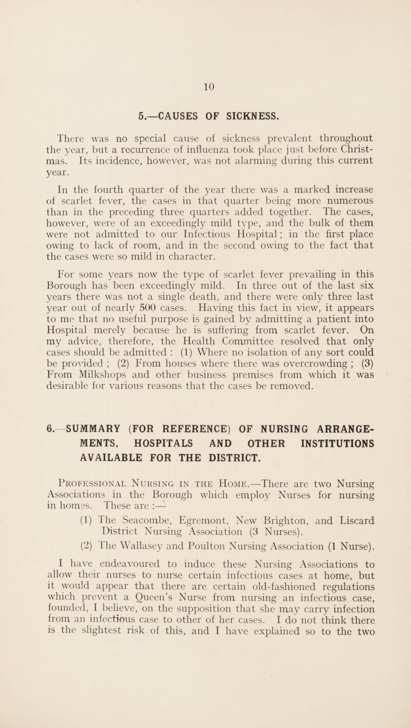 5.—CAUSES OF SICKNESS. There was no special cause of sickness prevalent throughout the year, but a recurrence of influenza took place just before Christ¬ mas. Its incidence, however, was not alarming during this current year. In the fourth quarter of the year there was a marked increase of scarlet fever, the cases in that quarter being more numerous than in the preceding three quarters added together. The cases, however, were of an exceedingly mild type, and the bulk of them were not admitted to our Infectious Hospital; in the first place owing to lack of room, and in the second owing to the fact that the cases were so mild in character. For some years now the type of scarlet fever prevailing in this Borough has been exceedingly mild. In three out of the last six years there was not a single death, and there were only three last year out of nearly 500 cases. Having this fact in view, it appears to me that no useful purpose is gained by admitting a patient into Hospital merely because he is suffering from scarlet fever. On my advice, therefore, the Health Committee resolved that only cases should be admitted : (1) Where no isolation of any sort could be provided ; (2) From houses where there was overcrowding ; (3) From Milkshops and other business premises from which it was desirable for various reasons that the cases be removed. 6.—SUMMARY (FOR REFERENCE) OF NURSING ARRANGE¬ MENTS, HOSPITALS AND OTHER INSTITUTIONS AVAILABLE FOR THE DISTRICT. Professional Nursing in the Home.—There are two Nursing Associations in the Borough which employ Nurses for nursing in homes. These are (1) The Seacombe, Egremont, New Brighton, and Liscard District Nursing Association (3 Nurses). (2) Hie Wallasey and Poulton Nursing Association (1 Nurse). I have endeavoured to induce these Nursing Associations to allow their nurses to nurse certain infectious cases at home, but it would appear that there are certain old-fashioned regulations which prevent a Queen’s Nurse from nursing an infectious case, founded, I believe, on the supposition that she may carry infection from an infectious case to other of her cases. I do not think there is the slightest risk of this, and I have explained so to the two
