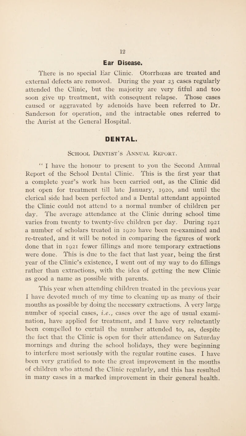 Ear Disease. There is no special Ear Clinic. Otorrhoeas are treated and external defects are removed. During the year 23 cases regularly attended the Clinic, but the majority are very fitful and too soon give up treatment, with consequent relapse. Those cases caused or aggravated by adenoids have been referred to Dr. Sanderson for operation, and the intractable ones referred to the Aurist at the General Hospital. DENTAL. School Dentist's Annual Report. “ I have the honour to present to you the Second Annual Report of the School Dental Clinic. This is the first year that a complete year’s work has been carried out, as the Clinic did not open for treatment till late January, 1920, and until the clerical side had been perfected and a Dental attendant appointed the Clinic could not attend to a normal number of children per day. The average attendance at the Clinic during school time varies from twenty to twenty-five children per day. During 1921 a number of scholars treated in 1920 have been re-examined and re-treated, and it will be noted in comparing the figures of work done that in 1921 fewer fillings and more temporary extractions were done. This is due to the fact that last year, being the first year of the Clinic’s existence, I went out of my way to do fillings rather than extractions, with the idea of getting the new Clinic as good a name as possible with parents. This year when attending children treated in the previous year I have devoted much of my time to cleaning up as many of their mouths as possible by doing the necessary extractions. A very large number of special cases, i.e., cases over the age of usual exami¬ nation, have applied for treatment, and I have very reluctantly been compelled to curtail the number attended to, as, despite the fact that the Clinic is open for their attendance on Saturday mornings and during the school holidays, they were beginning to interfere most seriously with the regular routine cases. I have been very gratified to note the great improvement in the mouths of children who attend the Clinic regularly, and this has resulted in many cases in a marked improvement in their general health.