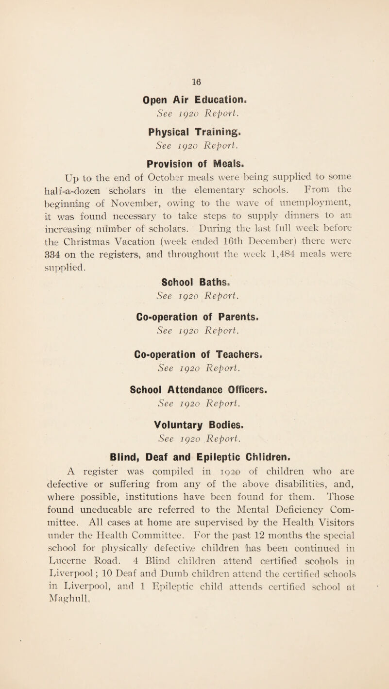 Open Air Education, See 1Q20 Report. Physical Training, See 1Q20 Report. Provision of fVleals. Up to the end of October meals were being supplied to some half Ha-dozen scholars in the elementary schools. From the beginning of November, owing to the wave of unemployment, it was found necessary to take steps to supply dinners to an, increasing number of scholars. During the last full week before thie Christmas Vacation (week ended 16th December) there were 834 on the registers, and throughout the week 1,484 meals were supplied. School Baths, See iQ2o Report. Co-operation of Parents, See ig2o Report. Co-operation of Teachers. See ig2o Report. School Attendance Officers, See ig2o Report. Voluntary Bodies. See ig2o Report. Blind, Deaf and Epileptic Children. A register was compiled in 1920 of children who are defective or suffering from any of the above disabilities, and, where possible, institutions have been found for them. Those found uneducable are referred to the Mental Deficiency Com¬ mittee. All cases at home are supervised by the Health Visitors under the Health Committee. For the past 12 months the special school for physically defective children has been continued in Lucerne Road. 4 Blind children attend certified scohols in Liverpool; 10 Deaf and Dumb children attend the certified schools in Liverpool, and 1 Epileptic child attends certified school at Maghulh