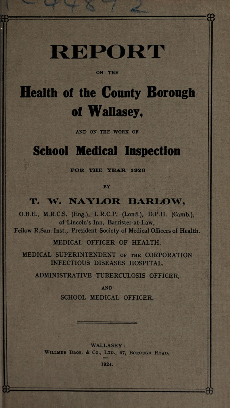 ON THE Health of the Connty Borough of Wallasey, AND ON THE WORK OF School Medical Inspection FOR THE YEAR 1923 BY T. W. NAYLOR BARLOW, O.B.E., M.R.C.S, (Eng.), L.R.C.P. (Lend.), D.P.H. (Camb.), of Lincoln’s Inn, Barrister-at-Law, Fellow R.San. Inst., President Society of Medical Officers of Health. MEDICAL OFFICER OF HEALTH. MEDICAL SUPERINTENDENT of the CORPORATION INFECTIOUS DISEASES HOSPITAL. ADMINISTRATIVE TUBERCULOSIS OFFICER, AND SCHOOL MEDICAL OFFICER. WALLASEY: WiLLMER Bros. & Co., Ltd., 47, Borough Road.