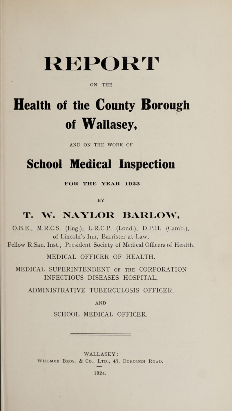 ON THE Health of the County Borough of Wallasey, AND ON THE WORK OF School Medical Inspection FOR THE YEAR 1923 BY T. W. NAYLOR 13AR1.0>V% O.B.E., M.R.C.S. (Eng.), L.R.C.P. (Lond.), D.P.H. (Camb.), of Lincoln’s Inn, Barrister-at-Law, Fellow R.San. Inst., President Society of Medical Officers of Health. MEDICAL OFFICER OF HEALTH. MEDICAL SUPERINTENDENT of the CORPORATION INFECTIOUS DISEASES HOSPITAL. ADMINISTRATIVE TUBERCULOSIS OFFICER, AND SCHOOL MEDICAL OFFICER. WALLASEY : WiLLMER Bros. & Co., Ltd., 47, Borough Road. 1924.