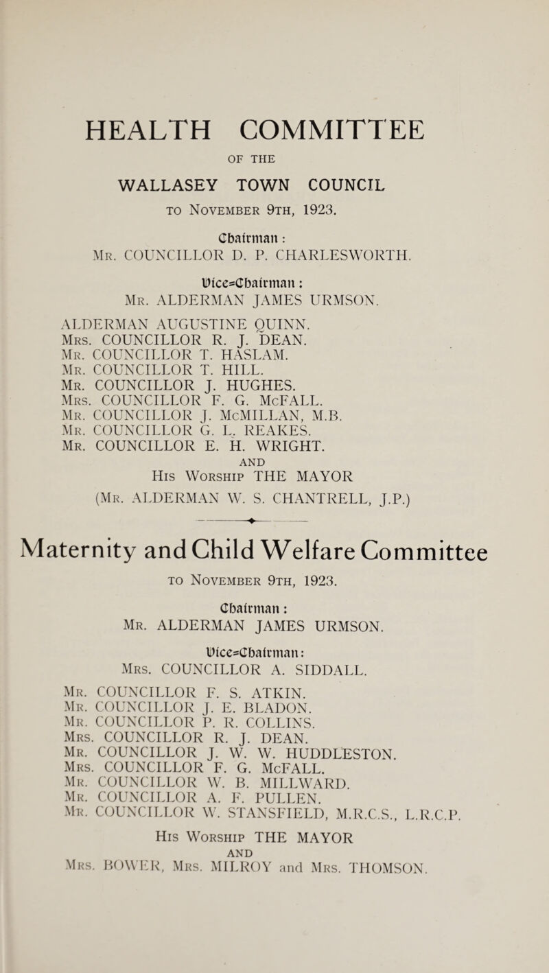 HEALTH COMMITTEE OF THE WALLASEY TOWN COUNCIL TO November 9th, 1923. Cbafrman: Mr. councillor D. P. CHARLESWORTH. IDicesCbairman: Mr. alderman JAMES URMSON. ALDERMAN AUGUSTINE OUINN. Mrs. councillor R. J. DEAN. Mr. councillor T. HASLAM. Mr. councillor T. HILL. Mr. councillor J. HUGHES. Mrs. councillor F. G. McFALL. Mr. councillor j. McMILLAN, M.B. Mr. councillor G. L. REAKES. Mr. councillor E. H. WRIGHT. AND His Worship THE MAYOR (Mr. alderman W. S. CHANTRELL, J.P.) Maternity and Child Welfare Committee TO November 9th, 1923. dbalcman: Mr. alderman JAMES URMSON. Wicc=dba(cman: Mrs. councillor A. SIDDALL. .Mr. councillor F. S. ATKIN. Mr. councillor J. E. BLADON. .Mr. councillor P. R. COLLINS. Mrs. councillor R. J. DEAN. Mr. councillor J. W. W. HUDDLESTON. Mrs. councillor F. G. McFALL. Mr. councillor W. B. MILLWARD. .Mr. councillor A. F. PULLEN. Mr. councillor W. STANSFIELD, M.R.C.S., L.R.C.P. His Worship THE MAYOR AND Mrs. bower, Mrs. MILROY and Mrs. I'HOMSON.