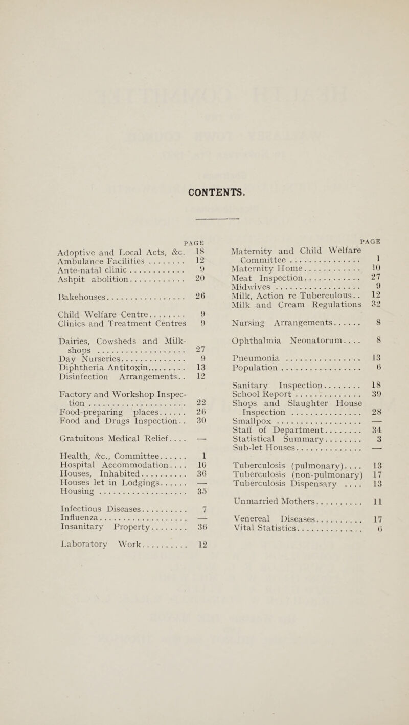 CONTENTS. PAGE Adoptive and Local Acts, &c. IH Ambulance Facilities. 12 Ante-natal clinic. b Ashpit abolition. 20 Bakehouses. 26 Child Welfare Centre. 9 Clinics and Treatment Centres 0 Dairies, Cowsheds and Milk- shops . 27 Day Nurseries. 0 Diphtheria Antitoxin. 13 Disinfection Arrangements.. 12 Factory and Workshop Inspec¬ tion . 22 Food-preparing places. 26 Food and Drugs Inspection.. 30 Gratuitous Medical Relief.... — Health, Ac., Committee. 1 Hospital Accommodation.... 10 Houses, Inhabited. 36 Houses let in Lodgings. —■ Housing. 35 Infectious Diseases. 7 Influenza. — Laboratory Work.... 12 PAGE Maternity and Child Welfare Committee. I Maternity Home. 10 Meat Inspection. 27 Midwives . 9 Milk, Action re Tuberculous. . 12 Milk and Cream Regulations 32 Nursing Arrangements. 8 Ophthalmia Neonatorum. ... 8 Pneumonia . 13 Population. 6 Sanitary Inspection. 18 School Report. 39 Shops and Slaughter House Inspection . 28 Smallpox . — Staff of Department. 34 Statistical Summary. 3 Sub-let Houses. — Tuberculosis (pulmonary).... 13 Tuberculosis (non-pulmonary) 17 Tuberculosis Dispensary .... 13 Unmarried ^Mothers. 11 Venereal Diseases. 17