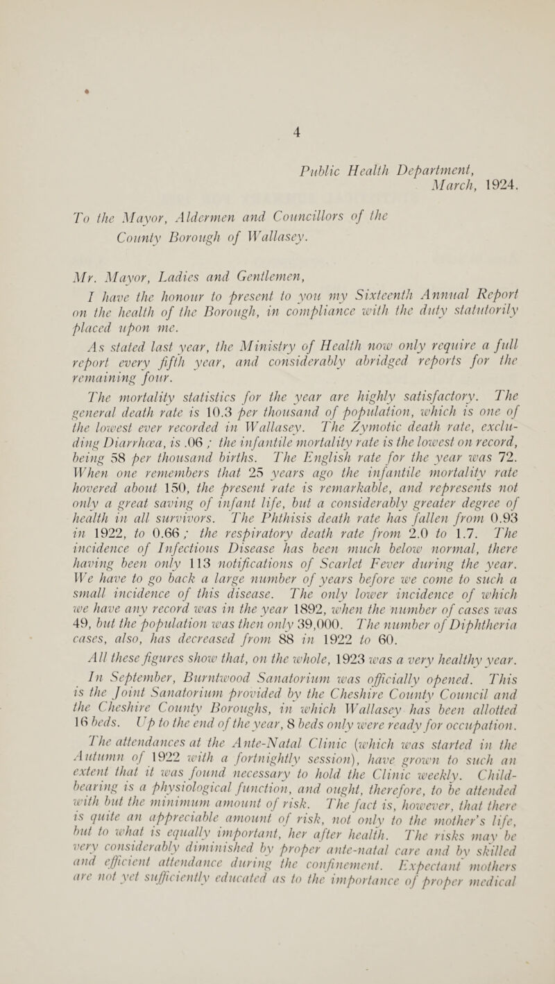 Public Health Department, March, 1924. To the Mayor, Aldermen and Councillors of the County Borough of Wallasey. Mr. Mayor, Ladies and Gentlemen, I have the honour to present to you my Sixteenth Annual Report on the health of the Borough, in compliance imth the duty statutorily placed upon me. As stated last year, the Ministry of Health now only require a full report every fifth year, and considerahly abridged reports for the remaining four. The mortality statistics for the year are highly satisfactory. The general death rate is 10.3 per thousand of population, which is one of the loioest ever recorded in Wallasey. The Zymotic death rate, exclu¬ ding Diarrhoea, is .06 ; the infantile mortality rate is the lowest on record, being 58 per thousand births. The English rate for the year was 72. When one remembers that 25 years ago the infantile mortality rate hovered about 150, the present rate is remarkable, and represents not only a great saving of infant life, but a considerably greater degree of health in all survivors. The Phthisis death rate has fallen from 0.93 in 1922, to 0.66; the respiratory death rate from 2.0 to 1.7. The incidence of Difectious Disease has been much below normal, there having been only 113 notifications of Scarlet Fever during the year. We have to go back a large number of years before we come to such a small incidence of this disease. The only lower incidence of which we have any record loas in the year 1892, when the number of cases was 49, but thefiopidation loas then only 39,000. The number of Diphtheria cases, also, has decreased from 88 in 1922 to 60. All these figures show that, on the whole, 1923 was a very healthy year. In September, Burntwood Sanatorium veas officially opened. This is the Joint Sanatorium provided by the Cheshire County Council and the Cheshire County Boroughs, in which Wallasey has been allotted 16 beds, lip to the end of the year, 8 beds only were ready for occupation. 1 he attendances at the Ante-Natal Clinic [ivhich was started in the Autumn of 1922 loith a fortnightly session), have grown to such an extent that it was found necessary to hold the Clinic uveekly. Child- bearing is a physiological function, and ought, therefore, to be attended with but the minimum amount of risk. The fact is, however, that there is quite an appreciable amount of risk, not only to the mother’s life, but to what is equally important,' her after health. The risks may be very considerably diminished by proper ante-natal care and by skilled and efficient attendance during the confinement. Expectant mothers ait not yet siififuiently educated as to the importance of proper medical