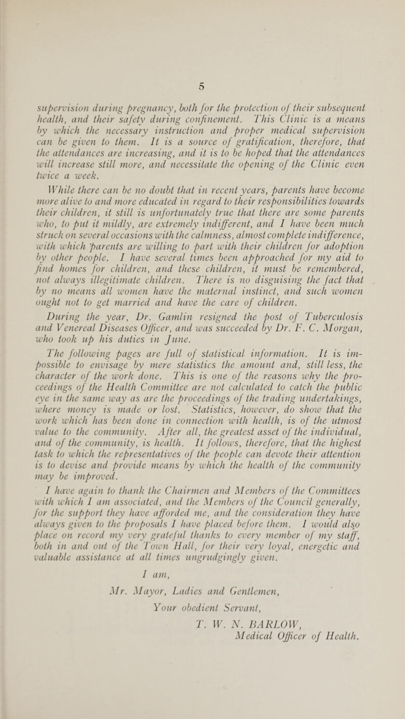 supervision during pregnancy, both for the protection of their subsequent heatth, and their safety during confinement. This Clinic is a means by which the necessary instruction and proper medical supervision can be given to them. It is a source of gratification, therefore, that the attendances are increasing, and it is to he hoped that the attendances will increase still more, and necessitate the opening of the Clinic even twice a week. While there can be no doubt that in recent years, parents have become more alive to and more educated in regard to their responsihilities towards their children, it stilt is unfortunately true that there are some parents who, to put it mildly, are extremely indifferent, and I have been much struck on several occasions with the calmness, almost complete indifference, with which parents are willing to part with their children for adoption by other people. I have several times been approached for my aid to find homes for children, and these children, it must be remembered, not always illegitimate children. There is no disguising the fact that by no means all women have the maternal instinct, and such women ought not to get married and have the care of children. During the year. Dr. Gamtin resigned the post of Tuberculosis and Venereal Diseases Officer, and was succeeded by Dr. F. C. Morgan, who took up his duties in June. The following pages are full of statistical information. It is im¬ possible to envisage by mere statistics the amount and, still less, the character of the work done. This is one of the reasons why the pro¬ ceedings of the Health Committee are not calculated to catch the public eye in the same way as are the proceedings of the trading undertakings, where money is made or lost. Statistics, however, do show that the work which has been done in connection with heatth, is of the utmost vatue to the community. After att, the greatest asset of the individual, and of the community, is heatth. It foltows, therefore, that the highest task to which the representatives of the peopte can devote their attention is to devise and provide means by which the heatth of the community may be improved. I have again to thank the Chairmen and Members of the Committees with which I am associated, and the Members of the Council generally, for the support they have afforded me, and the consideration they have always given to the proposals I have placed before them. I would also place on record my very grateful thanks to every member of my staff, both in and out of the I'own Halt, for their very toyat, energetic and valuable assistance at att times ungrudgingty given. I am, Mr. Mayor, Ladies and Gentlemen, Your obedient Servant, T. W. N. BARLOW, Medical Officer of Health.