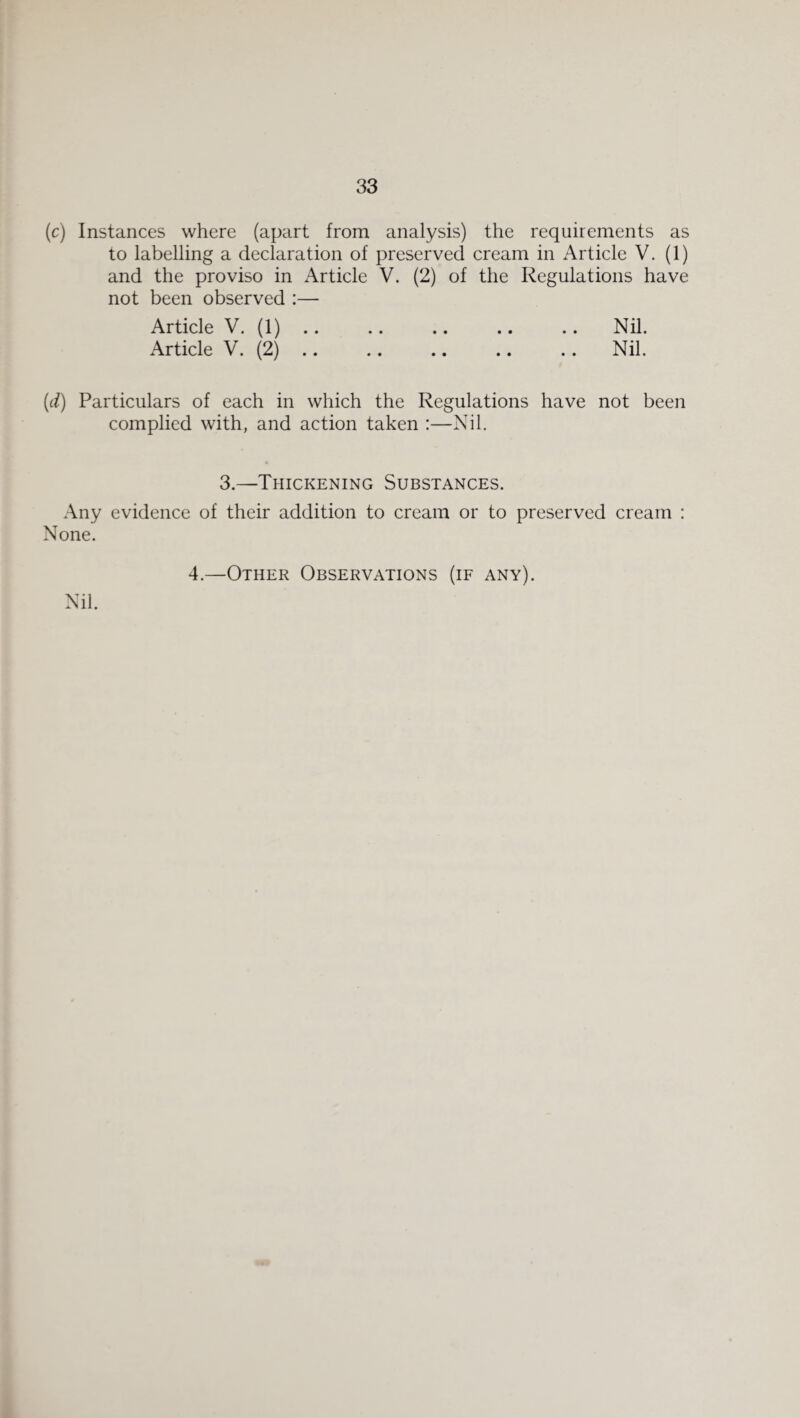 (c) Instances where (apart from analysis) the requirements as to labelling a declaration of preserved cream in x4rticle V. (1) and the proviso in Article V. (2) of the Regulations have not been observed :— Article V. (1) .. .. .. .. .. Nil. Article V. (2) .. .. .. .. .. Nil. (d) Particulars of each in which the Regulations have not been complied with, and action taken :—Nil. 3.—Thickening Substances. Any evidence of their addition to cream or to preserved cream : None. Nil. 4.—Other Observations (if any).