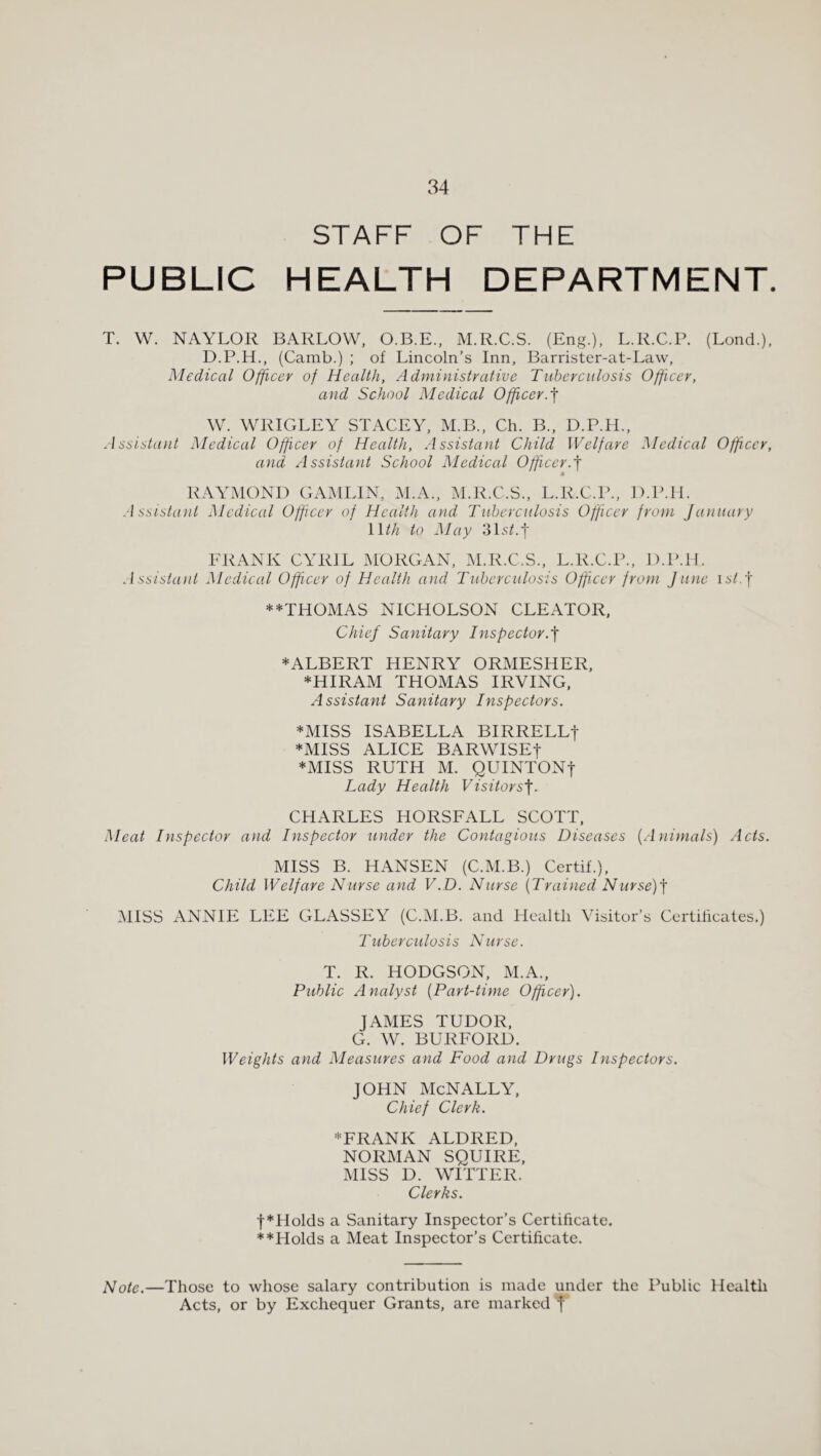 STAFF OF THE PUBLIC HEALTH DEPARTMENT. T. W. NAYLOR BARLOW, O.B.E., M.R.C.S. (Eng.), L.R.C.P. (Lond.), D.P.H., (Camb.) ; of Lincoln’s Inn, Barrister-at-Law, Medical Officer of Health, Administrative Tuberculosis Offcer, and School Medical Officer.f W. WRIGLEY STACEY, M.B., Ch. B., D.P.H., Assistant Medical Officer of Health, Assistant Child Welfare Medical Officer, and Assistant School Medical Officer.f RAYMOND GAMLIN, M.A., M.R.C.S., L.R.C.l’., D.IMI. Assistant Medical Officer of Health and Tuberculosis Officer from January nth to May 3Ls^.’|' FRANK CYRIL MORGAN, M.R.C.S., L.R.C.P., D.P.H. Assistant Medical Officer of Health and Tuberculosis Officer from June istj **THOMAS NICHOLSON CLEATOR, ChieJ Sanitary Inspector.^ ♦ALBERT HENRY ORMESHER, ♦HIRAM THOMAS IRVING. Assistant Sanitary Inspectors. ♦MISS ISABELLA BIRRELLf ♦MISS ALICE BARWISEt ♦MISS RUTH M. QUINTONt Lady Health Visitors'\. CHARLES HORSFALL SCOTT, Meat Inspector and Inspector under the Contagious Diseases {Animals) Acts. MISS B. HANSEN (C.M.B.) Certif.), Child Welfare Nurse and V.D. Nurse {Trained Nurse)^ MISS ANNIE LEE GLASSEY (C.IM.B. and Health Visitor’s Certificates.) Tuberculosis Nurse. T. R. HODGSON, xM.A., Public Analyst {Part-time Officer). JAMES TUDOR, G. W. BURFORD. Weights and Measures and Food and Drugs Inspectors. JOHN McNALLY, Chief Clerk. ♦FRANK ALDRED, NORMAN SQUIRE. MISS D. WITTER. Clerks. t♦Holds a Sanitary Inspector’s Certificate. ♦♦Holds a Meat Inspector’s Certificate. Note.—Those to whose salary contribution is made under the Public Health Acts, or by Exchequer Grants, arc marked Y