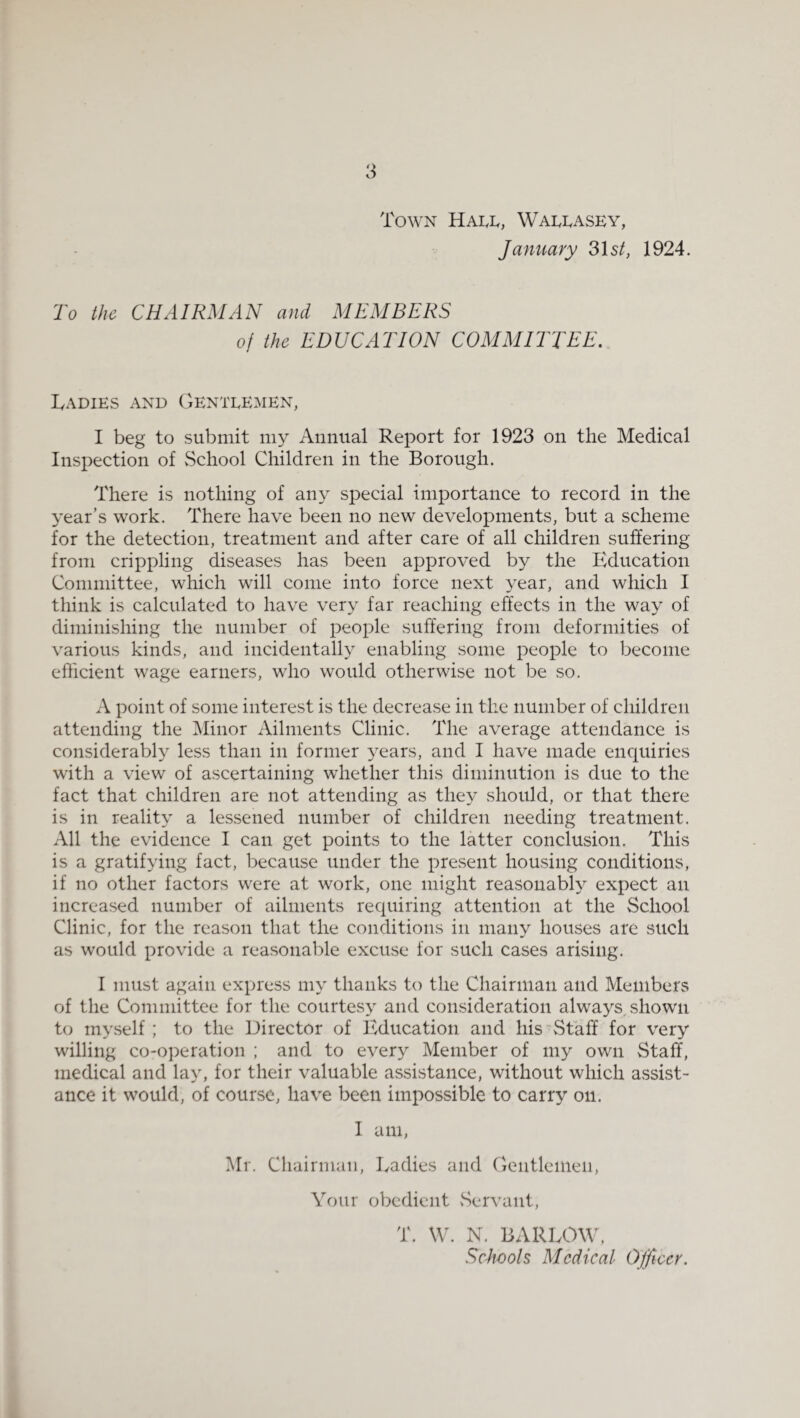 'roWN HAI,!., WALI.ASEY, January 31s/, 1924. To the CHAIRMAN and MEMBERS of the EDUCATION COMMITTEE. lyADIES AND GENTEEMEN, I beg to submit my Annual Report for 1923 on the Medical Inspection of vSchool Children in the Borough. There is nothing of any special importance to record in the year’s work. There have been no new developments, but a scheme for the detection, treatment and after care of all children suffering from crippling diseases has been approved by the Education Committee, which will come into force next year, and which I think is calculated to have very far reaching effects in the way of diminishing the number of people suffering from deformities of various kinds, and incidentally enabling some people to become efficient wage earners, who would otherwise not be so. A point of some interest is the decrease in the number of children attending the Minor Ailments Clinic. The average attendance is considerably less than in former years, and I have made enquiries with a view of ascertaining whether this diminution is due to the fact that children are not attending as they should, or that there is in reality a lessened number of children needing treatment. All the evidence I can get points to the latter conclusion. This is a gratifying fact, because under the present hoUvSing conditions, if no other factors were at work, one might reasonabh^ expect an increased number of ailments requiring attention at the School Clinic, for the reason that the conditions in many houses are such as would provide a reasonable excuse for such cases arising. I must again express my thanks to the Chairman and Members of the Committee for the courtesy and consideration always, shown to myself; to the Director of Education and his'Staff for very willing co-oi)eration ; and to every Member of my own Staff, medical and lay, for their valuable assistance, without which assist¬ ance it would, of course, have been impossible to carry on. 1 am, Mr. Chairman, Eadies and Gentlemen, Your obedient vServant, T. \\k N. BARLOW, Schools Medical Ojfwer.