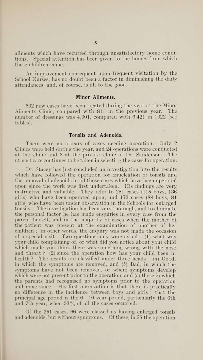 ailments which have recurred through unsatisfactory home condi¬ tions. vSpecial attention has l)een given to the homes from whicli these children come. An improvement consequent upon frequent visitation by the vSchool Nurses, has no doubt been a factor in diminishing the daily attendances, and, of counse, is all to the good. Minor Ailments. 692 new cases have been treated during the year at the Minor Ailments Clinic, compared with 811 in the previous year. The number of dressings was 4,901, compared with 6,421 in 1922 (see tables). Tonsils and Adenoids. There were no arrears of cases needing oj^eration. Only 2 Clinics were held during the year, and 24 operations were conducted at the Clinic and 3 at the private Clinic of Dr. vSanderson. The utmost care continues to be taken in selecti g the cases for operation. Dr. vStacey has just concluded an investigation into the results which have followed the operation for enucleation of tonsils and the removal of adenoids in all those cases which have been operated upon since the work was first undertaken. Ilis findings are very instructive and valuable. They refer to 251 cases (115 boys, 136 girls) who have been operated upon, and 173 cases (89 boys, 84 girls) who have been under observation in the Schools for enlarged tonsils. The investigation has been very thorough, and to eliminate the personal factor he has made enquiries in every case from the parent herself, and in the majorit}^ of cases when the mother of the patient was present at the examination of another of her children ; in other words, the enquiry was not made the occasion of a special visit. Two questions only were asked : (1) what was your child complaining of, or what did you notice about your child which made you think there was something wrong with the nose and throat ? (2) since the operation how has your child been in health ? The results are classified under three heads ; (a) Gocd, in which the symptoms are removed, and (b) Bad, in which the symptoms have not been removed, or where symptoms develop which were not present prior to the operation, and (c) those in which the parents had recognised no symptoms prior to the operation and none since. His first observation is that there is practically no difference in the incidence betw'een boys and girls ; that the principal age period is the 6 - 10 year period, particularly the 6th and 7th year, w'hen 33% of all the cases occurred. Of the 251 cases, 66 were classed as having enlarged tonsils and adenoids, but without symptoms, Of these, in 55 the operation