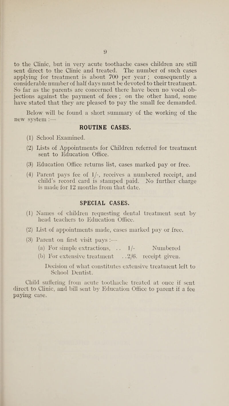 to the Clinic, but in very acute toothache cases children are still sent direct to the Clinic and treated. The number of such cases applying for treatment is about 700 per year ; consequently a considerable number of half days must be devoted to their treatment. vSo far as the parents are concerned there have been no vocal ob¬ jections against the payment of fees ; on the other hand, some have stated that they are pleased to pay the small fee demanded. Below will be found a short summary of the working of the new svstem :— ROUTINE CASES. (1) School Examined. (2) Eists of Appointments for Children referred for treatment sent to Education Office. (3) Education Office returns list, cases marked pay or free. (4) Parent pays fee of 1/-, receives a numbered receipt, and child’s record card is stamped paid. No further charge is made for 12 months from that date. SPECIAL CASES. (1) Names (h' children requesting dental treatment sent by head teachers to Education Office. (2) List of appointments made, cases marked pay or free. (3) Ikireiit on first visit pays :—• (a) Por simple extractions, .. 1/- Numbered (b) Eor extensive treatment . . 2/6. receipt given. Decision of what constitutes extensive treatment left to vSchool Dentist. Child sulfering from acute toothache treated at once if sent direct to Clinic, and bill sent by Ivlucation Office to parent if a fee paying case.