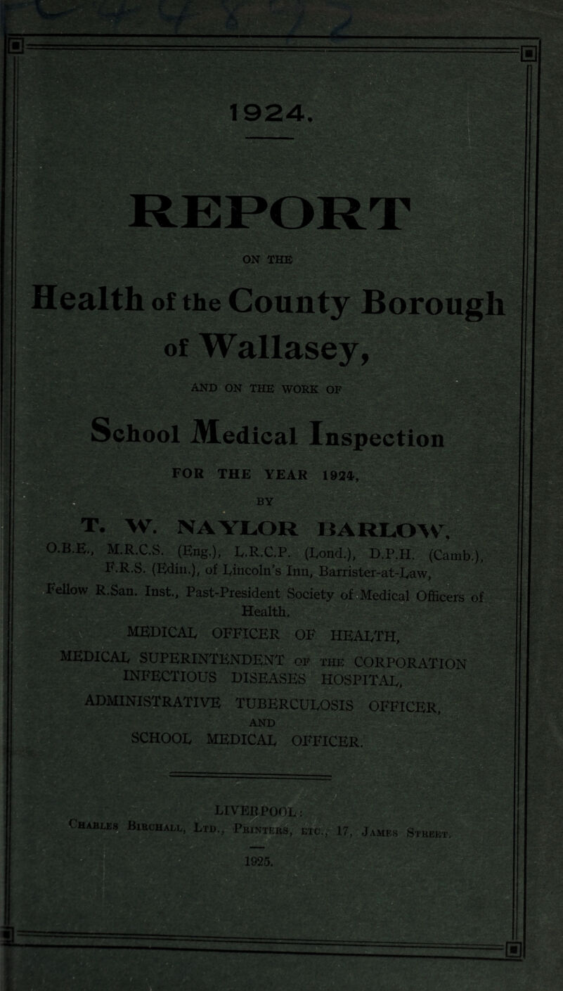 mm ON THE alth of the County Boroug of Wallasey, AND ON THE WORK OF Sch ool Medical Inspection 3/pV ■ • * FOR THE YEAR 1924, BY T. W. NAYLOR BARLOW, O.B.E., M.R.C.S. (Eng.), L.R.C.P. (Bond.), D.P.H. (Camb.), F.R.S. (Edin.), of Lincoln’s Inn, Barrister-at-Law, Fellow R.San. Inst., Past-President Society of Medical Officers of Health. MEDICAL OFFICER OF HEALTH, MEDICAL SUPERINTENDENT of the CORPORATION INFECTIOUS DISEASES HOSPITAL, ■ ADMINISTRATIVE TUBERCULOSIS OFFICER, AND SCHOOL MEDICAL OFFICER. M! LrvEnpoo^j ( haiu.es Biechall, Ltd., Pbintebs, etc., 17, James Stbebt.