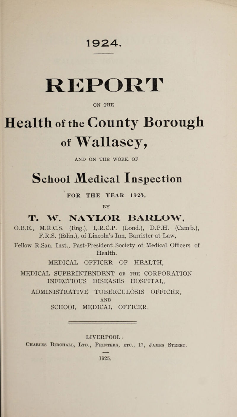 ON THE Health of the County Borough of Wallasey, AND ON THE WORK OF School Medical Inspection FOR THE YEAR 1924, BY T. W. NAYLOR BARLOW, O.B.E., M.R.C.S. (Eng.), L.R.C.P. (Lond.), D.P.H. (Catnb.), F.R.S. (Edin.), of Lincoln’s Inn, Barrister-at-Law, Fellow R.San. Inst., Past-President Society of Medical Officers of Health. MEDICAL OFFICER OF HEALTH, MEDICAL SUPERINTENDENT of the CORPORATION INFECTIOUS DISEASES HOSPITAL, ADMINISTRATIVE TUBERCULOSIS OFFICER, AND SCHOOL MEDICAL OFFICER. LIVERPOOL: Charles Birchall, Ltd., Printers, etc., 17, James Street. 1925.