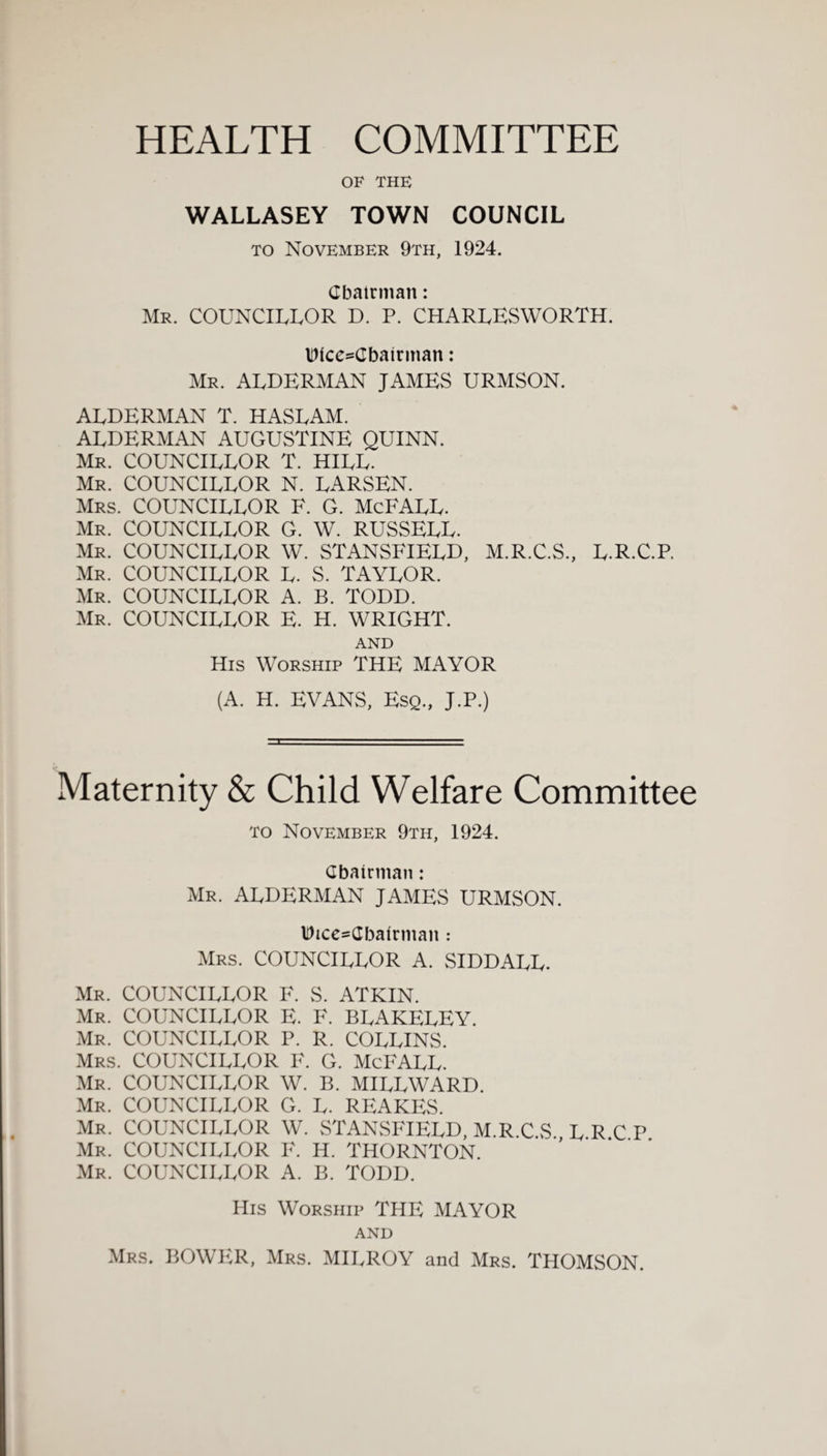 HEALTH COMMITTEE OF THE WALLASEY TOWN COUNCIL to November 9th, 1924. Cbatrman: Mr. COUNCILLOR D. P. CHARLESWORTH. UicoCbairman: Mr. ALDERMAN JAMES URMSON. ALDERMAN T. HASLAM. ALDERMAN AUGUSTINE QUINN. Mr. COUNCILLOR T. HILL. Mr. COUNCILLOR N. LARSEN. Mrs. COUNCILLOR F. G. McFALL. Mr. COUNCILLOR G. W. RUSSELL. Mr. COUNCILLOR W. STANSFIELD, M.R.C.S., L.R.C.P. Mr. COUNCILLOR L. S. TAYLOR. Mr. COUNCILLOR A. B. TODD. Mr. COUNCILLOR E. H. WRIGHT. AND His Worship THE MAYOR (A. H. EVANS, Esq., J.P.) Maternity & Child Welfare Committee to November 9th, 1924. Cbatrman: Mr. ALDERMAN JAMES URMSON. Dice=dbafrmaii: Mrs. COUNCILLOR A. SIDDALL. Mr. COUNCILLOR F. S. ATKIN. Mr. COUNCILLOR E. F. BLAKELEY. Mr. COUNCILLOR P. R. COLLINS. Mrs. COUNCILLOR F. G. McFALL. Mr. COUNCILLOR W. B. MILLWARD. Mr. COUNCILLOR G. L. REAKES. Mr. COUNCILLOR W. STANSFIELD, M.R.C.S., L.R.C P Mr. COUNCILLOR F. H. THORNTON. Mr. COUNCILLOR A. B. TODD. His Worship THE MAYOR AND Mrs. BOWER, Mrs. MILROY and Mrs. THOMSON.