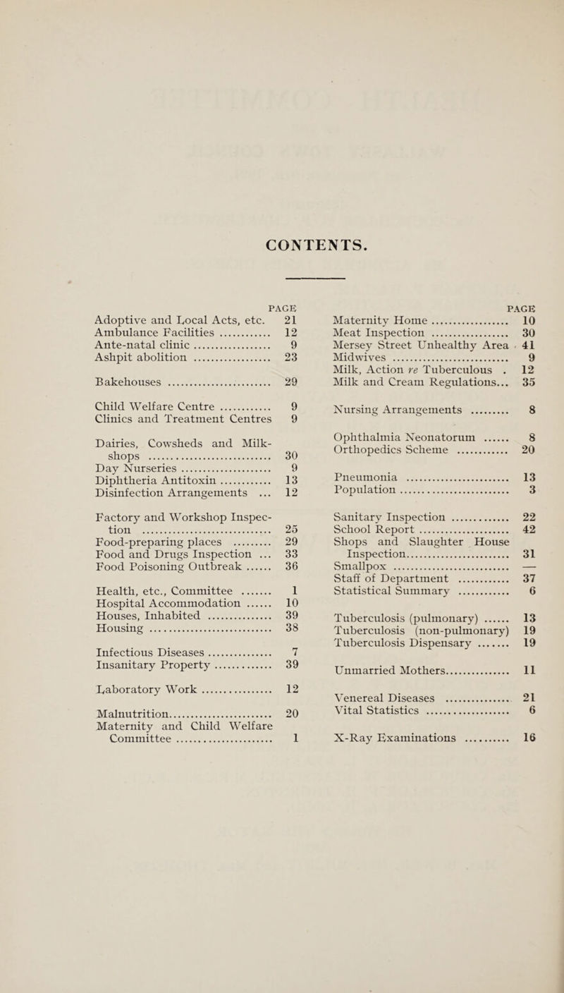 CONTENTS PAGE Adoptive and Local Acts, etc. 21 Ambulance Facilities . 12 Ante-natal clinic. 9 Ashpit abolition . 23 Bakehouses . 29 Child Welfare Centre . 9 Clinics and Treatment Centres 9 Dairies, Cowsheds and Milk- shops . 30 Day Nurseries. 9 Diphtheria Antitoxin. 13 Disinfection Arrangements ... 12 Factory and Workshop Inspec¬ tion . 25 Food-preparing places . 29 Food and Drugs Inspection ... 33 Food Poisoning Outbreak. 36 Health, etc., Committee . 1 Hospital Accommodation . 10 Houses, Inhabited . 39 Housing . 38 Infectious Diseases. 7 Insanitary Property. 39 Laboratory Work. 12 Malnutrition. 20 Maternity and Child Welfare Committee . 1 PAGE Maternity Home. 10 Meat Inspection . 30 Mersey Street Unhealthy Area < 41 Midwives . 9 Milk, Action re Tuberculous . 12 Milk and Cream Regulations... 35 Nursing Arrangements . 8 Ophthalmia Neonatorum . 8 Orthopedics Scheme . 20 Pneumonia . 13 Population. 3 Sanitary Inspection . 22 School Report. 42 Shops and Slaughter House Inspection. 31 Smallpox . — Staff of Department . 37 Statistical Summary . 6 Tuberculosis (pulmonary) . 13 Tuberculosis (non-pulmonary) 19 Tuberculosis Dispensary . 19 Unmarried Mothers. 11 Venereal Diseases . 21 Vital Statistics . 6 X-Ray Examinations . 16