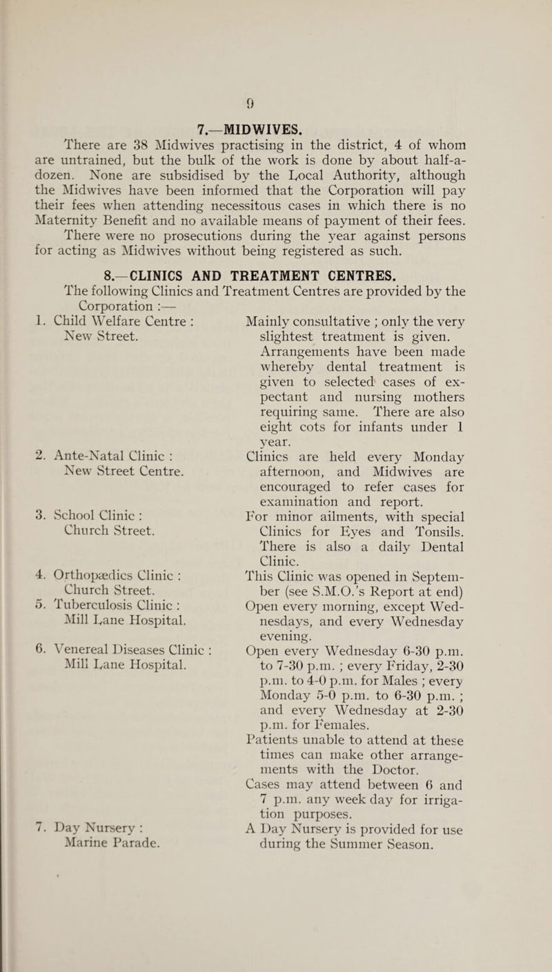 7.—MIDWIVES. There are 38 Midwives practising in the district, 4 of whom are untrained, but the bulk of the work is done by about half-a- dozen. None are subsidised by the Local Authority, although the Midwives have been informed that the Corporation will pay their fees when attending necessitous cases in which there is no Maternity Benefit and no available means of payment of their fees. There were no prosecutions during the year against persons for acting as Midwives without being registered as such. 8.—CLINICS AND TREATMENT CENTRES. The following Clinics and Treatment Centres are provided by the Corporation :— 1. Child Welfare Centre : New Street. 2. Ante-Natal Clinic : New Street Centre. 3. School Clinic : Church Street. 4. Orthopaedics Clinic : Church Street. 5. Tuberculosis Clinic : Mill Lane Hospital. 6. Venereal Diseases Clinic : Mill Lane Hospital. 7. Day Nursery : Marine Parade. Mainly consultative ; only the very slightest treatment is given. Arrangements have been made whereby dental treatment is given to selected' cases of ex¬ pectant and nursing mothers requiring same. There are also eight cots for infants under 1 year. Clinics are held every Monday afternoon, and Midwives are encouraged to refer cases for examination and report. For minor ailments, with special Clinics for Eyes and Tonsils. There is also a daily Dental Clinic. This Clinic was opened in Septem- ber (see S.M.O.’s Report at end) Open every morning, except Wed¬ nesdays, and every Wednesday evening. Open every Wednesday 6-30 p.m. to 7-30 p.m. ; every Friday, 2-30 p.m. to 4-0 p.m. for Males ; every Monday 5-0 p.m. to 6-30 p.m. ; and every Wednesday at 2-30 p.m. for Females. Patients unable to attend at these times can make other arrange¬ ments with the Doctor. Cases may attend between 6 and 7 p.m. any week day for irriga¬ tion purposes. A Day Nursery is provided for use during the Summer Season.