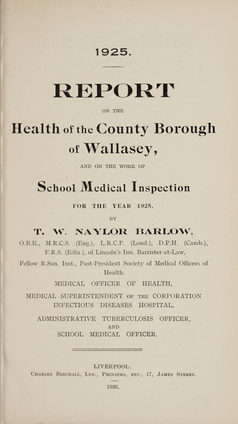 1925. ON THE Health of the County Borough of Wallasey, AND ON THE WORK OF School JVIedicai Inspection FOR THE YEAR 1925, BY T. W. NAYLOR BARLOW, O.B.E., M.R.C.S. (Eng.), E.R.C.P. (Rond.), D.P.H. (Camb.), E.R.S. (Edin.), of Rincoln’s Inn, Barrister-at-Raw, Fellow R.San. Inst., Past-President Society of Medical Officers of Health. MEDICAR OFFICER OF HEARTH, MEDICAR SUPERINTENDENT of the CORPORATION INFECTIOUS DISEASES HOSPITAR, ADMINISTRATIVE TUBERCUROSIS OFFICER, AND SCIIOOR MEDICAR OFFICER. LIVERPOOL: Charles Biiiciiall, Ltd., Printers, etc., 17, James Street. 1926.