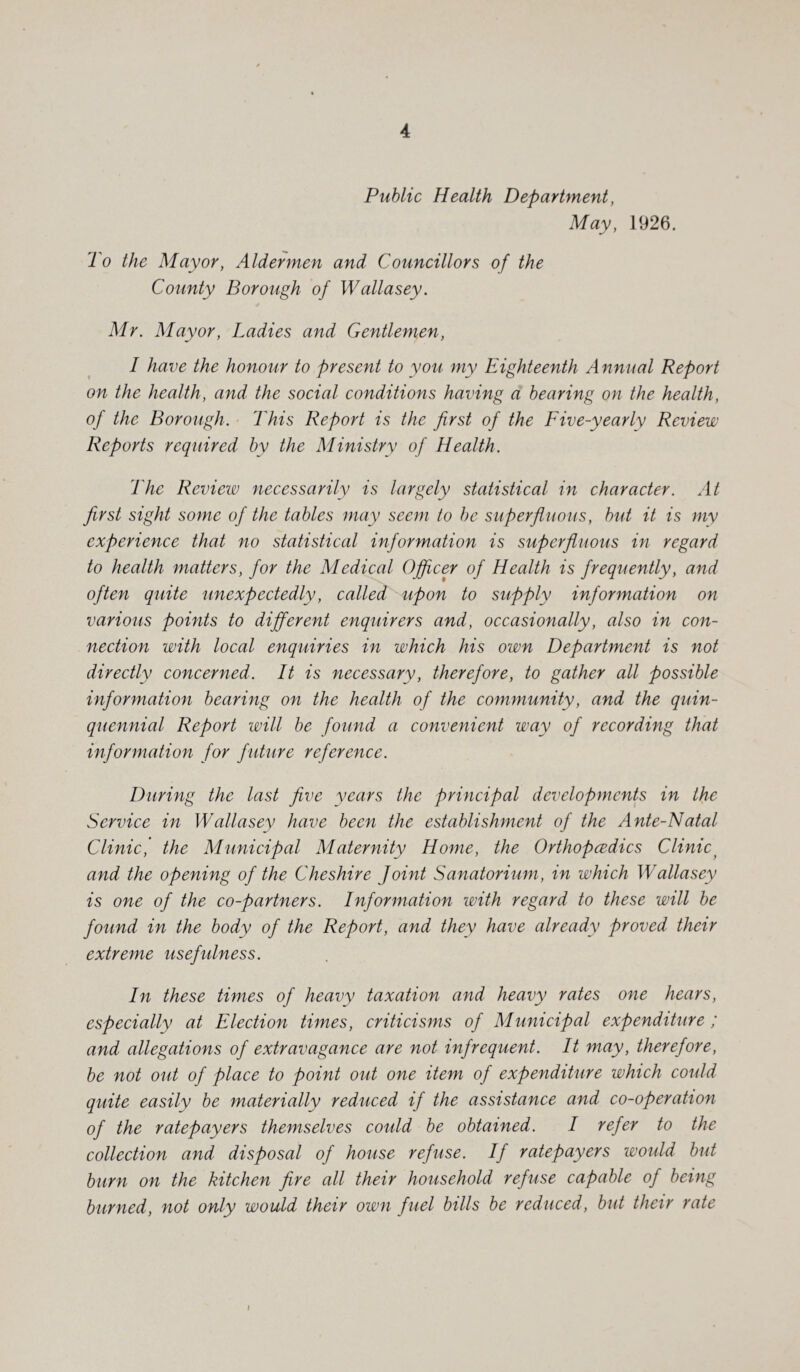 Public Health Department, May, 1926. To the Mayor, Aldermen and Councillors of the County Borough of Wallasey. Mr. Mayor, Ladies and Gentlemen, I have the honour to present to you my Eighteenth Annual Report on the health, and the social conditions having a bearing on the health, of the Borough. This Report is the first of the Five-yearly Review Reports required by the Ministry of Health. The Review necessarily is largely statistical in character. At first sight some of the tables may seem to be superfluous, but it is my experience that no statistical information is superfluous in regard to health matters, for the Medical Officer of Health is frequently, and often quite unexpectedly, called upon to supply information on various points to different enquirers and, occasionally, also in con¬ nection with local enquiries in which his own Department is not directly concerned. It is necessary, therefore, to gather all possible information bearing on the health of the community, and the quin¬ quennial Report will be found a convenient way of recording that information for future reference. During the last five years the principal developments in the Service in Wallasey have been the establishment of the Ante-Natal Clinic, the Municipal Maternity Home, the Orthopedics Clinic and the opening of the Cheshire Joint Sanatorium, in which Wallasey is one of the co-partners. Information with regard to these will be found in the body of the Report, and they have already proved their extreme usefulness. In these times of heavy taxation and heavy rates one hears, especially at Election times, criticisms of Municipal expenditure ; and allegations of extravagance are not infrequent. It may, therefore, be not out of place to point out one item of expenditure which could quite easily be materially reduced if the assistance and co-operation of the ratepayers themselves could be obtained. I refer to the collection and disposal of house refuse. If ratepayers would but burn on the kitchen fire all their household refuse capable of being burned, not only would their own fuel bills be reduced, but their rate i