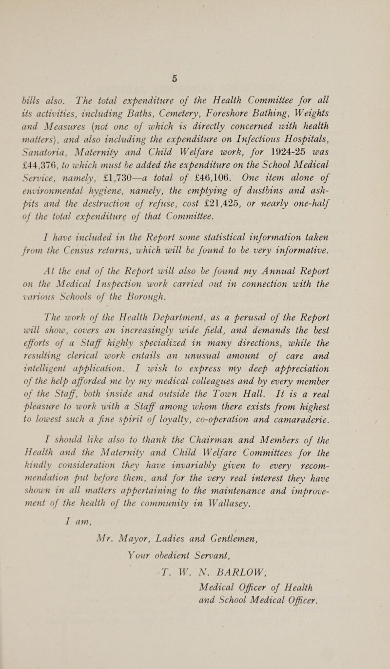 bills also. The total expenditure of the Health Committee for all its activities, including Baths, Cemetery, Foreshore Bathing, Weights and Measures (not one of which is directly concerned with health matters), and also including the expenditure on Infectious Hospitals, Sanatoria, Maternity and Child Welfare work, for 1924-25 was £44,376, to which must be added the expenditure on the School Medical Service, namely, £1,730—a total of £46,106. One item alone of environmental hygiene, namely, the emptying of dustbins and ash¬ pits and the destruction of refuse, cost £21,425, or nearly one-half of the total expenditure of that Committee. I have included in the Report some statistical information taken from the Census returns, which will be found to be very informative. At the end of the Report will also be found my Annual Report on the Medical Inspection work carried out in connection with the various Schools of the Borough. The work of the Health Department, as a perusal of the Report will show, covers an increasingly wide field, and demands the best efforts of a Staff highly specialized in many directions, while the resulting clerical work entails an unusual amount of care and intelligent application. I wish to express my deep appreciation of the help afforded me by my medical colleagues and by every member of the Staff, both inside and outside the Town Hall. It is a real pleasure to work with a Staff among whom there exists from highest to lowest such a fine spirit of loyalty, co-operation and camaraderie. I shoidd like also to thank the Chairman and Members of the Health and the Maternity and Child Welfare Committees for the kindly consideration they have invariably given to every recom¬ mendation put before them, and for the very real interest they have shown in all matters appertaining to the maintenance and improve¬ ment of the health of the community in Wallasey. I am, Mr. Mayor, Ladies and Gentlemen, Your obedient Servant, T. W. N. BARLOW, Medical Officer of Health and School Medical Officer.