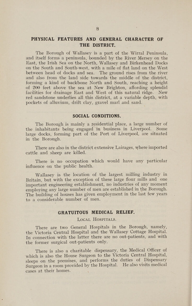 PHYSICAL FEATURES AND GENERAL CHARACTER OF THE DISTRICT. The Borough of Wallasey is a part of the Wirral Peninsula, and itself forms a peninsula, bounded by the River Mersey on the East, the Irish Sea on the North, Wallasey and Birkenhead Docks on the South and South-west, with a mile of flat land on the West between head of docks and sea. The ground rises from the river and also from the land side towards the middle of the district, forming a kind of backbone North and South, reaching a height of 200 feet above the sea at New Brighton, affording splendid facilities for drainage East and West of this natural ridge. New red sandstone underlies all this district, at a variable depth, with pockets of alluvium, drift clay, gravel marl and sand. SOCIAL CONDITIONS. The Borough is mainly a residential place, a large number of the inhabitants being engaged in business in Liverpool. Some large docks, forming part of the Port of Liverpool, are situated in the Borough. There are also in the district extensive Lairages, where imported cattle and sheep are killed. There is no occupation which would have any particular influence on the public health. Wallasey is the location of the largest milling industry in Britain, but with the exception of these large flour mills and one important engineering establishment, no industries of any moment employing any large number of men are established in the Borough. The building of houses has given employment in the last few years to a considerable number of men. GRATUITOUS MEDICAL RELIEF. Local Hospitals. There are two General Hospitals in the Borough, namely, the Victoria Central Hospital and the Wallasey Cottage Hospital. In connection with the latter there are no out-patients, and with the former surgical out-patients only. There is also a charitable dispensary, the Medical Officer of which is also the House Surgeon to the Victoria Central Hospital, sleeps on the premises, and performs the duties of Dispensary Surgeon in a room provided by the Hospital. He also visits medical cases at their homes.
