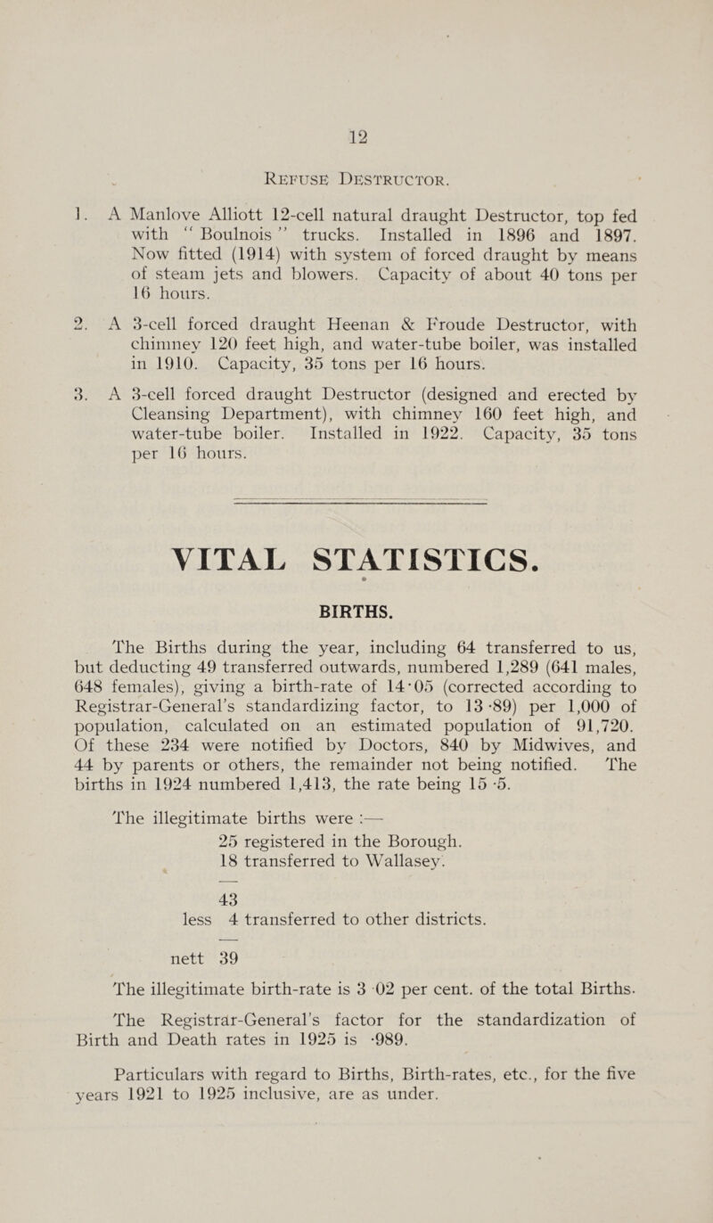 Refuse Destructor. 1. A Manlove Alliott 12-cell natural draught Destructor, top fed with “ Boulnois ” trucks. Installed in 1896 and 1897. Now fitted (1914) with system of forced draught by means of steam jets and blowers. Capacity of about 40 tons per 16 hours. 2. A 3-cell forced draught Heenan & Froude Destructor, with chimney 120 feet high, and water-tube boiler, was installed in 1910. Capacity, 35 tons per 16 hours. 3. A 3-cell forced draught Destructor (designed and erected by Cleansing Department), with chimney 160 feet high, and water-tube boiler. Installed in 1922. Capacity, 35 tons per 16 hours. VITAL STATISTICS. BIRTHS. The Births during the year, including 64 transferred to us, but deducting 49 transferred outwards, numbered 1,289 (641 males, 648 females), giving a birth-rate of 14 05 (corrected according to Registrar-General’s standardizing factor, to 13 *89) per 1,000 of population, calculated on an estimated population of 91,720. Of these 234 were notified by Doctors, 840 by Midwives, and 44 by parents or others, the remainder not being notified. The births in 1924 numbered 1,413, the rate being 15 *5. The illegitimate births were :— 25 registered in the Borough. 18 transferred to Wallasey. 43 less 4 transferred to other districts, nett 39 The illegitimate birth-rate is 3 02 per cent, of the total Births. The Registrar-General’s factor for the standardization of Birth and Death rates in 1925 is -989. Particulars with regard to Births, Birth-rates, etc., for the five vears 1921 to 1925 inclusive, are as under.