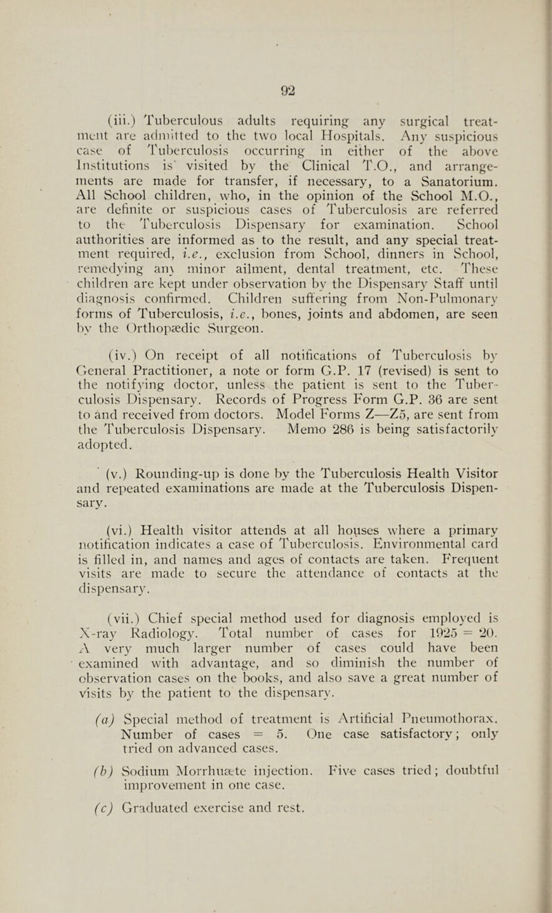 (iii.) Tuberculous adults requiring any surgical treat¬ ment are admitted to the two local Hospitals. Any suspicious case of Tuberculosis occurring in either of the above Institutions is visited by the Clinical T.O., and arrange¬ ments are made for transfer, if necessary, to a Sanatorium. All School children, who, in the opinion of the School M.O., are definite or suspicious cases of Tuberculosis are referred to the Tuberculosis Dispensary for examination. School authorities are informed as to the result, and any special treat¬ ment required, i.e., exclusion from School, dinners in School, remedying am minor ailment, dental treatment, etc. These children are kept under observation by the Dispensary Staff until diagnosis confirmed. Children suffering from Non-Pulmonary forms of Tuberculosis, i.e., bones, joints and abdomen, are seen bv the Orthopaedic Surgeon. (iv.) On receipt of all notifications of Tuberculosis by General Practitioner, a note or form G.P. 17 (revised) is sent to the notifying doctor, unless the patient is sent to the Tuber¬ culosis Dispensary. Records of Progress Form G.P. 36 are sent to and received from doctors. Model Forms Z—Z5, are sent from the Tuberculosis Dispensary. Memo 286 is being satisfactorily adopted. (v.) Rounding-up is done by the Tuberculosis Health Visitor and repeated examinations are made at the Tuberculosis Dispen¬ sary. (vi.) Health visitor attends at all houses where a primary notification indicates a case of Tuberculosis. Environmental card is filled in, and names and ages of contacts are taken. Frequent visits are made to secure the attendance of contacts at the dispensary. (vii.) Chief special method used for diagnosis employed is X-ray Radiology. Total number of cases for 1925 = 20. A very much larger number of cases could have been examined with advantage, and so diminish the number of observation cases on the books, and also save a great number of visits by the patient to the dispensary. (a) Special method of treatment is Artificial Pneumothorax. Number of cases = 5. One case satisfactory; only tried on advanced cases. (b) Sodium Morrhusete injection. Five cases tried; doubtful improvement in one case. (c) Graduated exercise and rest.