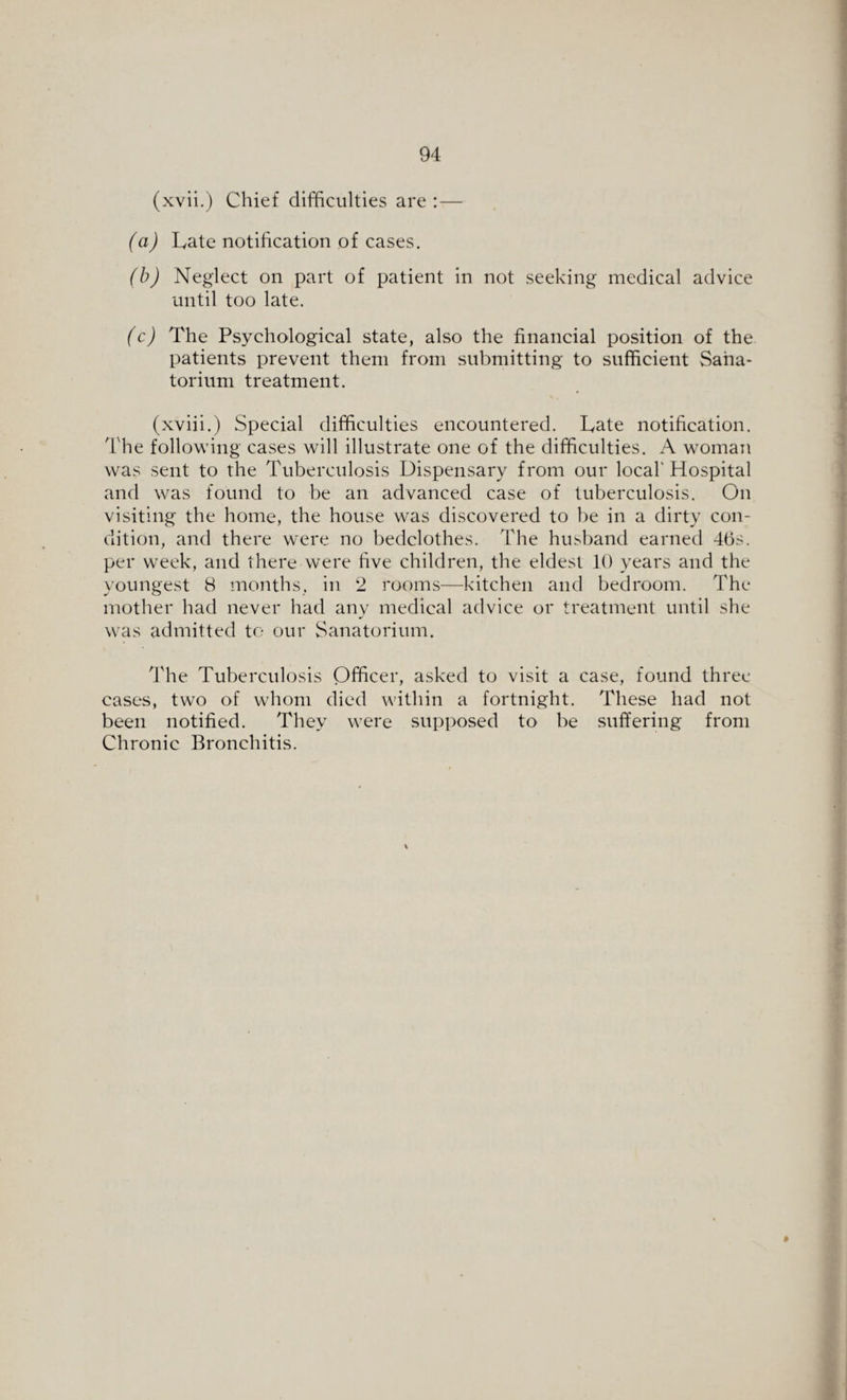 (xvii.) Chief difficulties are :— (a) Late notification of cases. (b) Neglect on part of patient in not seeking medical advice until too late. (c) The Psychological state, also the financial position of the patients prevent them from submitting to sufficient Sana¬ torium treatment. (xviii.) Special difficulties encountered. Late notification. The following cases will illustrate one of the difficulties. A woman was sent to the Tuberculosis Dispensary from our local' Hospital and was found to be an advanced case of tuberculosis. On visiting the home, the house was discovered to be in a dirty con¬ dition, and there were no bedclothes. The husband earned 46s. per week, and there were five children, the eldest 10 years and the youngest 8 months, in 2 rooms—kitchen and bedroom. The mother had never had any medical advice or treatment until she was admitted to our Sanatorium. The Tuberculosis Officer, asked to visit a case, found three cases, two of whom died within a fortnight. These had not been notified. They were supposed to be suffering from Chronic Bronchitis.
