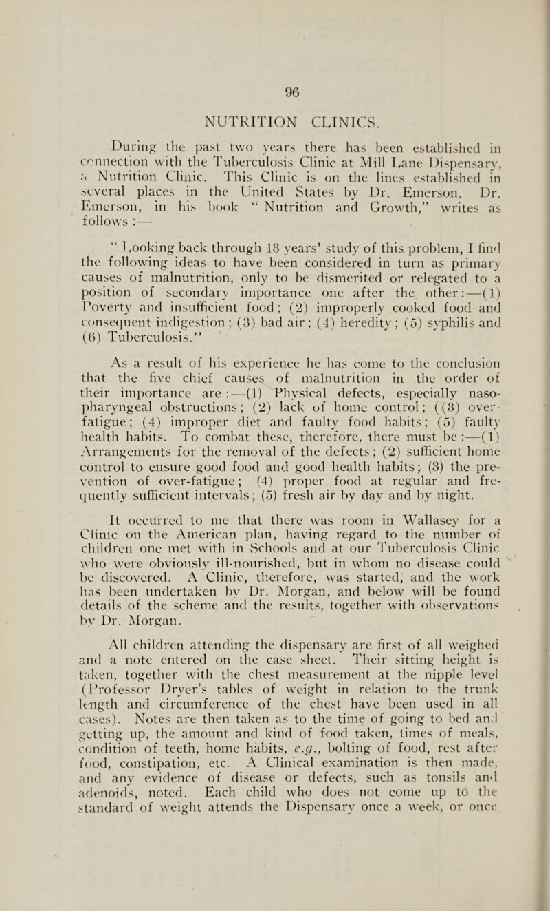 NUTRITION CLINICS. During the past two years there has been established in connection with the Tuberculosis Clinic at Mill Lane Dispensary, a Nutrition Clinic. This Clinic is on the lines established in several places in the United States by Dr. Emerson. Dr. Emerson, in his book “ Nutrition and Growth/’ writes as follows :— “ Looking back through 13 years’ study of this problem, I find the following ideas to have been considered in turn as primary causes of malnutrition, only to be dismerited or relegated to a position of secondary importance one after the other:—(1) Poverty and insufficient food; (2) improperly cooked food and consequent indigestion; (3) bad air; (4) heredity; (5) syphilis and (6) Tuberculosis.” As a result of his experience he has come to the conclusion that the five chief causes of malnutrition in the order of their importance are :—(1) Physical defects, especially naso¬ pharyngeal obstructions; (2) lack of home control; ((3) over¬ fatigue; (4) improper diet and faulty food habits; (5) faulty health habits. To combat these, therefore, there must be :—(1) Arrangements for the removal of the defects; (2) sufficient home control to ensure good food and good health habits; (3) the pre¬ vention of over-fatigue; (4) proper food at regular and fre¬ quently sufficient intervals; (5) fresh air by day and by night. It occurred to me that there was room in Wallasev for a •j Clinic on the American plan, having regard to the number of children one met with in Schools and at our Tuberculosis Clinic who were obviously ill-nourished, but in whom no disease could be discovered. A Clinic, therefore, was started, and the work has been undertaken by Dr. Morgan, and below will be found details of the scheme and the results, together with observations by Dr. Morgan. All children attending the dispensary are first of all weighed and a note entered on the case sheet. Their sitting height is taken, together with the chest measurement at the nipple level (Professor Dryer’s tables of weight in relation to the trunk length and circumference of the chest have been used in all cases). Notes are then taken as to the time of going to bed and getting up, the amount and kind of food taken, times of meals, condition of teeth, home habits, e.g., bolting of food, rest after food, constipation, etc. A Clinical examination is then made, and any evidence of disease or defects, such as tonsils and adenoids, noted. Each child who does not come up to the standard of weight attends the Dispensary once a week, or once