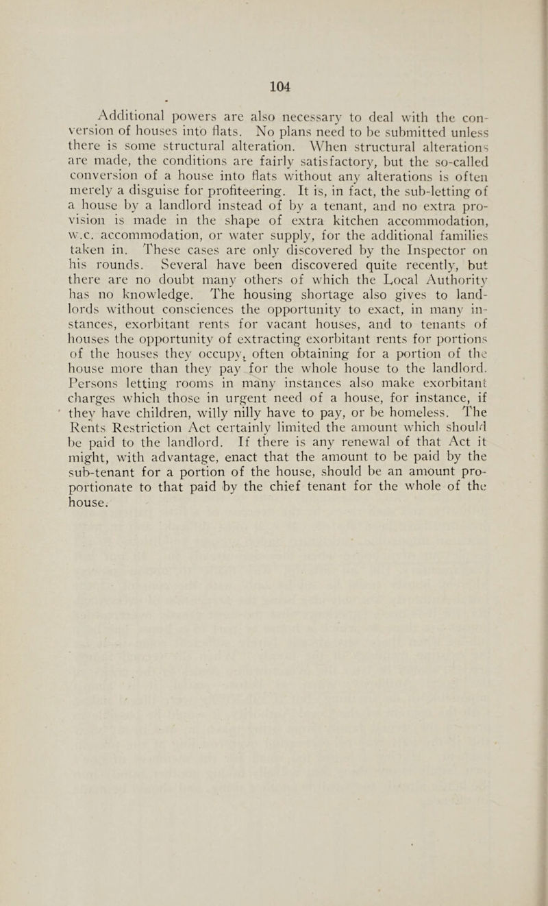 Additional powers are also necessary to deal with the con¬ version of houses into flats. No plans need to be submitted unless there is some structural alteration. When structural alterations are made, the conditions are fairly satisfactory, but the so-called conversion of a house into flats without any alterations is often merely a disguise for profiteering. It is, in fact, the sub-letting of a house by a landlord instead of by a tenant, and no extra pro¬ vision is made in the shape of extra kitchen accommodation, w.c. accommodation, or water supply, for the additional families taken in. These cases are only discovered by the Inspector on his rounds. Several have been discovered quite recently, but there are no doubt many others of which the Local Authority has no knowledge. The housing shortage also gives to land¬ lords without consciences the opportunity to exact, in many in¬ stances, exorbitant rents for vacant houses, and to tenants of houses the opportunity of extracting exorbitant rents for portions of the houses they occupy,^ often obtaining for a portion of the house more than they pay for the whole house to the landlord. Persons letting rooms in many instances also make exorbitant charges which those in urgent need of a house, for instance, if they have children, willy nilly have to pay, or be homeless. The Rents Restriction Act certainly limited the amount which should be paid to the landlord. If there is any renewal of that Act it might, with advantage, enact that the amount to be paid by the sub-tenant for a portion of the house, should be an amount pro¬ portionate to that paid by the chief tenant for the whole of the house.
