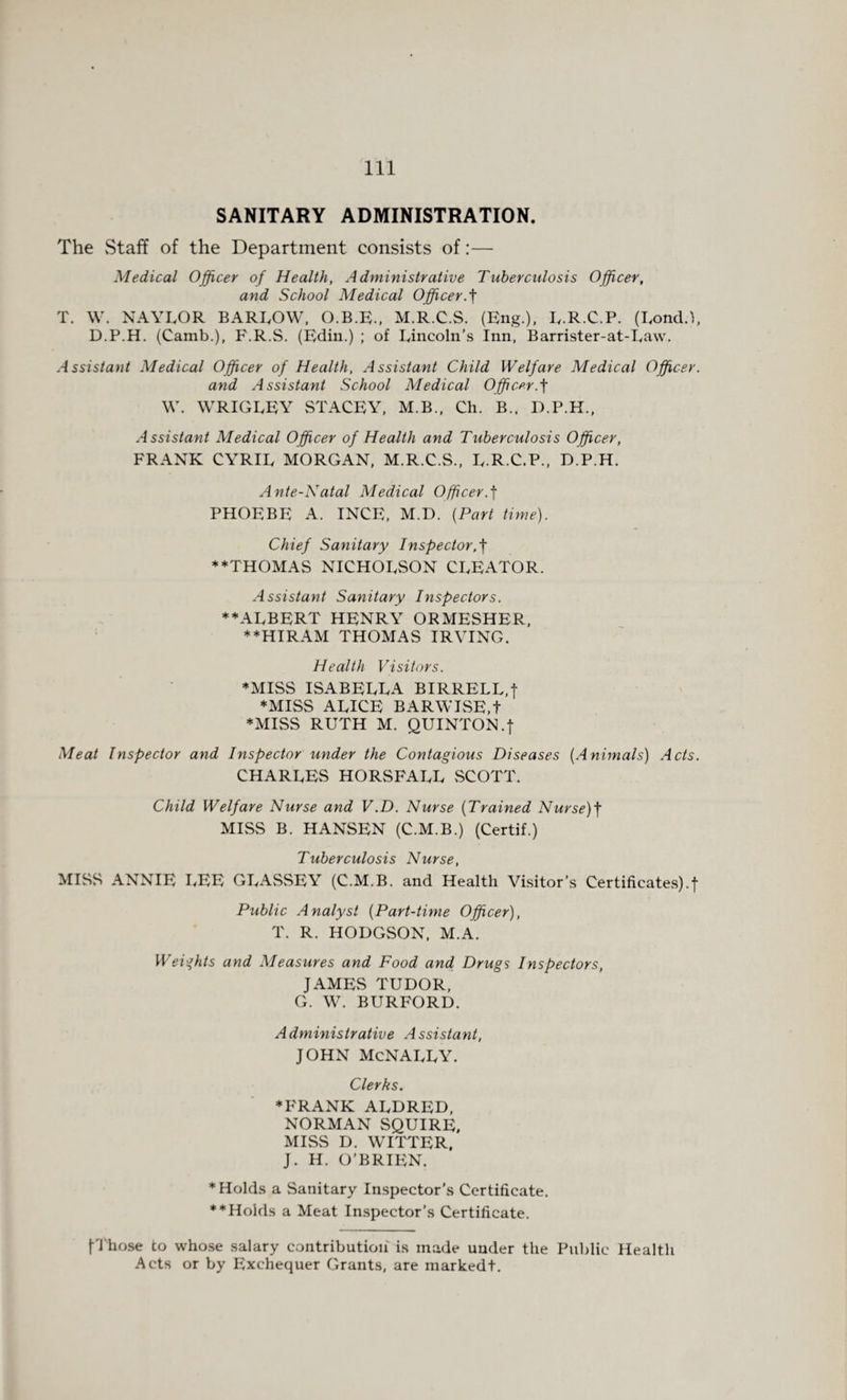 SANITARY ADMINISTRATION. The Staff of the Department consists of:— Medical Officer of Health, Administrative Tuberculosis Officer, and School Medical Officer.f T. W. NAYLOR BARLOW, O.B.E., M.R.C.S. (Eng.), L.R.C.P. (Lond.), D.P.H. (Camb.), F.R.S. (Edin.) ; of Lincoln’s Inn, Barrister-at-Law. Assistant Medical Officer of Health, Assistant Child Welfare Medical Officer. and Assistant School Medical Officer.f W. WRIGLEY STACEY, M.B., Ch. B.. D.P.H., Assistant Medical Officer of Health and Tuberculosis Officer, FRANK CYRIL MORGAN, M.R.C.S., L.R.C.P., D.P.H. Ante-Natal Medical Officer.f PHOEBE A. INCE, M.D. (Part time). Chief Sanitary Inspector ♦♦THOMAS NICHOLSON CLEATOR. Assistant Sanitary Inspectors. ♦♦ALBERT HENRY ORMESHER, ♦♦HIRAM THOMAS IRVING. Health Visitors. ♦MISS ISABELLA BIRRELL,f ♦MISS ALICE BARWISE.t ♦MISS RUTH M. QUINTON.f Meat Inspector and Inspector under the Contagious Diseases (Animals) Acts. CHARLES HORSFALL SCOTT. Child Welfare Nurse and V.D. Nurse (Trained Nurse)f MISS B. HANSEN (C.M.B.) (Certif.) Tuberculosis Nurse, MISS ANNIE LEE GLASSEY (C.M.B. and Health Visitor’s Certificates).! Public Analyst (Part-time Officer), T. R. HODGSON, M.A. Weights and Measures and Food and Drugs Inspectors, JAMES TUDOR, G. W. BURFORD. Administrative Assistant, JOHN McNALLY. Clerks. ♦FRANK ALDRED, NORMAN SQUIRE, MISS D. WITTER. J. H. O’BRIEN. ♦Holds a Sanitary Inspector’s Certificate. **Holds a Meat Inspector’s Certificate. fThose to whose salary contribution' is made under the Public Health Acts or by Exchequer Grants, are markedt.