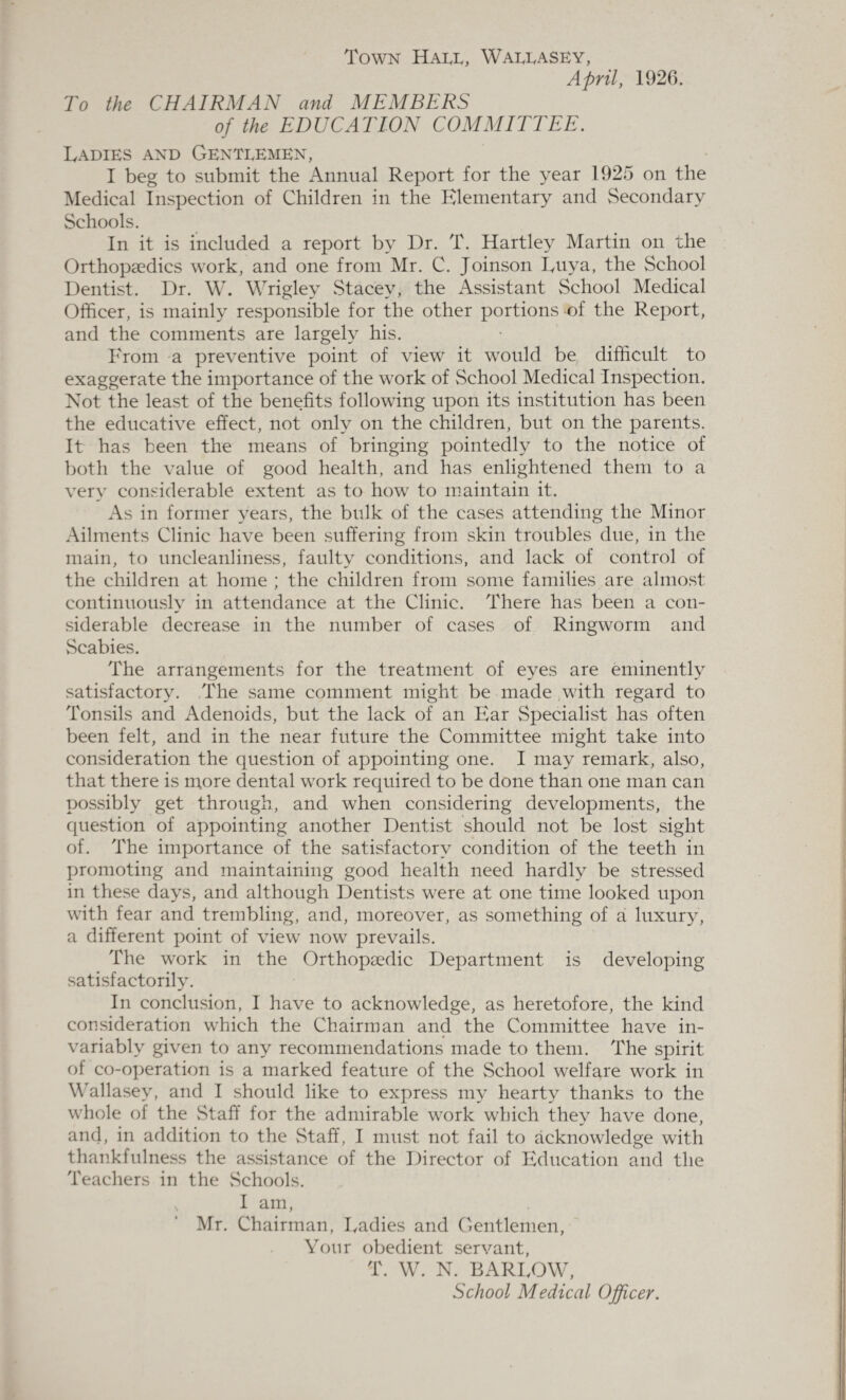 Town Hall, Wallasey, April, 1926. To the CHAIRMAN and MEMBERS of the EDUCATION COMMITTEE. Ladies and Gentlemen, I beg to submit the Annual Report for the year 1925 on the Medical Inspection of Children in the Elementary and Secondary Schools. In it is included a report by Dr. T. Hartley Martin on the Orthopaedics work, and one from Mr. C. Joinson Iyiiva, the School Dentist. Dr. W. Wrigley Stacey, the Assistant School Medical Officer, is mainly responsible for the other portions of the Report, and the comments are largely his. From a preventive point of view it would be difficult to exaggerate the importance of the work of School Medical Inspection. Not the least of the benefits following upon its institution has been the educative effect, not only on the children, but on the parents. It has been the means of bringing pointedly to the notice of both the value of good health, and has enlightened them to a very considerable extent as to how to maintain it. As in former years, the bulk of the cases attending the Minor Ailments Clinic have been suffering from skin troubles due, in the main, to uncleanliness, faulty conditions, and lack of control of the children at home ; the children from some families are almost continuously in attendance at the Clinic. There has been a con¬ siderable decrease in the number of cases of Ringworm and Scabies. The arrangements for the treatment of eyes are eminently satisfactory. The same comment might be made with regard to Tonsils and Adenoids, but the lack of an Ear Specialist has often been felt, and in the near future the Committee might take into consideration the question of appointing one. I may remark, also, that there is more dental work required to be done than one man can possibly get through, and when considering developments, the question of appointing another Dentist should not be lost sight of. The importance of the satisfactory condition of the teeth in promoting and maintaining good health need hardly be stressed in these days, and although Dentists were at one time looked upon with fear and trembling, and, moreover, as something of a luxury, a different point of view now prevails. The work in the Orthopaedic Department is developing satisfactorily. In conclusion, I have to acknowledge, as heretofore, the kind consideration wffiich the Chairman and the Committee have in¬ variably given to any recommendations made to them. The spirit of co-operation is a marked feature of the School welfare work in Wallasey, and I should like to express my hearty thanks to the whole of the Staff for the admirable work which they have done, and, in addition to the Staff, I must not fail to acknowledge with thankfulness the assistance of the Director of Education and the Teachers in the Schools. I am, Mr. Chairman, Ladies and Gentlemen, Your obedient servant, T. W. N. BARLOW, School Medical Officer.