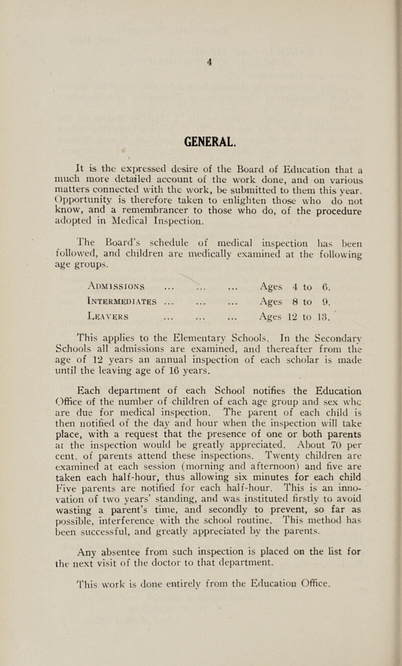 GENERAL. It is the expressed desire of the Board of Education that a much more detailed account of the work done, and on various matters connected with the work, be submitted to them this year. Opportunity is therefore taken to enlighten those who do not know, and a remembrancer to those who do, of the procedure adopted in Medical Inspection. The Board’s schedule of medical inspection has been followed, and children are medically examined at the following age groups. Admissions . Ages 4 to 6. Intermediates. Ages 8 to 9. Leavers Ages 12 to 13. This applies to the Elementary Schools. In the Secondary Schools all admissions are examined, and thereafter from the age of 12 years an annual inspection of each scholar is made until the leaving age of 16 years. Each department of each School notifies the Education Office of the number of children of each age group and sex whc are due for medical inspection. The parent of each child is then notified of the day and hour when the inspection will take place, with a request that the presence of one or both parents at the inspection would be greatly appreciated. About 70 per cent, of parents attend these inspections. Twenty children are examined at each session (morning and afternoon) and five are taken each half-hour, thus allowing six minutes for each child Five parents are notified for each half-hour. This is an inno¬ vation of two years’ standing, and was instituted firstly to avoid wasting a parent’s time, and secondly to prevent, so far as possible, interference with the school routine. This method has been successful, and greatly appreciated by the parents. Any absentee from such inspection is placed on the list for the next visit of the doctor to that department. This work is done entirely from the Education Office.